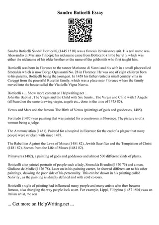 Sandro Boticelli Essay
Sandro Boticelli Sandro Botticelli, (1445 1510) was a famous Renaissance arit. His real name was
Alessandro di Mariano Filipepi; his nickname came from Botticello ( little barrel ), which was
either the nickname of his older brother or the name of the goldsmith who first taught him.
Botticelli was born in Florence to the tanner Marianno di Vanni and his wife in a small placecalled
Smeralda which is now Borgo Ognissanti No. 28 in Florence. He was one of eight children born
to his parents, Botticelli being the youngest. In 1458 his father rented a small country villa in
Careggi from the powerful Rucellai family, which was a place near Florence where the family
moved into the house called the Via della Vigna Nuova.
Botticelli s ... Show more content on Helpwriting.net ...
John the Baptist , The Virgin and the Child with Six Saints , The Virgin and Child with 5 Angels
(all based on the same drawing virgin, angels etc., done in the time of 1475 85).
Venus and Mars and the famous The Birth of Venus (paintings of gods and goddesses, 1485).
Fortitudo (1470) was painting that was painted for a courtroom in Florence. The picture is of a
woman being a judge.
The Ammunciation (1481), Painted for a hospital in Florence for the end of a plague that many
people were stricken with since 1478.
The Rebellion Against the Laws of Moses (1481 82), Jewish Sacrifice and the Temptation of Christ
(1481 82), Scenes from the Life of Moses (1481 82).
Primavera (1482), a painting of gods and goddesses and almost 500 different kinds of plants.
Botticelli also painted portraits of people such a lady, Smeralda Brandini(1470 75) and a man,
Giuliano de Medici(1476 78). Later on in his painting career, he showed different art to his other
paintings, showing the poor side of his personality. This can be shown in his painting called
Nativity , as the painting is sharply defined and with cold colours.
Botticelli s style of painting had influenced many people and many artists who then became
famous, also changing the way people look at art. For example, Lippi, Filippino (1457 1504) was an
Italian artist, the son
... Get more on HelpWriting.net ...
 