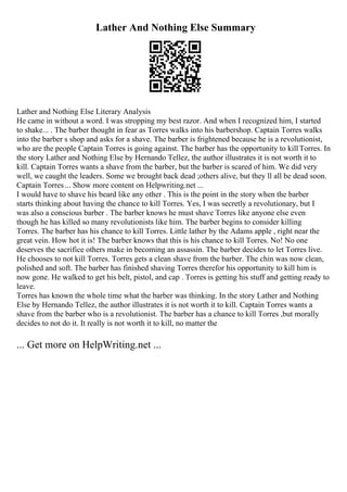 Lather And Nothing Else Summary
Lather and Nothing Else Literary Analysis
He came in without a word. I was stropping my best razor. And when I recognized him, I started
to shake... . The barber thought in fear as Torres walks into his barbershop. Captain Torres walks
into the barber s shop and asks for a shave. The barber is frightened because he is a revolutionist,
who are the people Captain Torres is going against. The barber has the opportunity to killTorres. In
the story Lather and Nothing Else by Hernando Tellez, the author illustrates it is not worth it to
kill. Captain Torres wants a shave from the barber, but the barber is scared of him. We did very
well, we caught the leaders. Some we brought back dead ;others alive, but they ll all be dead soon.
Captain Torres ... Show more content on Helpwriting.net ...
I would have to shave his beard like any other . This is the point in the story when the barber
starts thinking about having the chance to kill Torres. Yes, I was secretly a revolutionary, but I
was also a conscious barber . The barber knows he must shave Torres like anyone else even
though he has killed so many revolutionists like him. The barber begins to consider killing
Torres. The barber has his chance to kill Torres. Little lather by the Adams apple , right near the
great vein. How hot it is! The barber knows that this is his chance to kill Torres. No! No one
deserves the sacrifice others make in becoming an assassin. The barber decides to let Torres live.
He chooses to not kill Torres. Torres gets a clean shave from the barber. The chin was now clean,
polished and soft. The barber has finished shaving Torres therefor his opportunity to kill him is
now gone. He walked to get his belt, pistol, and cap . Torres is getting his stuff and getting ready to
leave.
Torres has known the whole time what the barber was thinking. In the story Lather and Nothing
Else by Hernando Tellez, the author illustrates it is not worth it to kill. Captain Torres wants a
shave from the barber who is a revolutionist. The barber has a chance to kill Torres ,but morally
decides to not do it. It really is not worth it to kill, no matter the
... Get more on HelpWriting.net ...
 