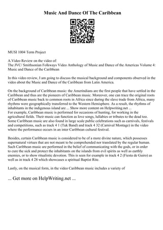 Music And Dance Of The Caribbean
MUSI 1004 Term Project
A.Video Review on the video of:
The JVC/ Smithsonian Folkways Video Anthology of Music and Dance of the Americas Volume 4:
Music and Dance of the Caribbean
In this video review, I am going to discuss the musical background and components observed in the
video about the Music and Dance of the Caribbean from Latin America.
On the background of Caribbean music: the Amerindians are the first people that have settled in the
Caribbean and thus are the pioneers of Caribbean music. Moreover, one can trace the original roots
of Caribbean music back to common roots in Africa since during the slave trade from Africa, many
rhythms were geographically transferred to the Western Hemisphere. As a result, the rhythms of
inhabitants in the indigenous island are ... Show more content on Helpwriting.net ...
For example, Caribbean music is performed for occasions of hunting, for working in the
agricultural fields. Their music can function as love songs, lullabies or tributes to the dead too.
Some Caribbean music are also found in large scale public celebrations such as carnivals, festivals
and competitions, such as track 4 1 (Tuk Band) and track 4 32 (Carnival Montage) in the video
where the performance occurs in an inter Caribbean cultural festival.
Besides, certain Caribbean music is considered to be of a more divine nature, which possesses
supernatural virtues that are not meant to be comprehended nor translated by the regular human.
Such Caribbean music are performed in the belief of communicating with the gods, or in order
to cure the sick and protect the inhabitants on the islands from evil spirits as well as earthly
enemies, or to show ritualistic devotion. This is seen for example in track 4 2 (Fiesta de Guiro) as
well as in track 4 28 which showcases a spiritual Baptist Rite.
Lastly, on the musical form, in the video Caribbean music includes a variety of
... Get more on HelpWriting.net ...
 