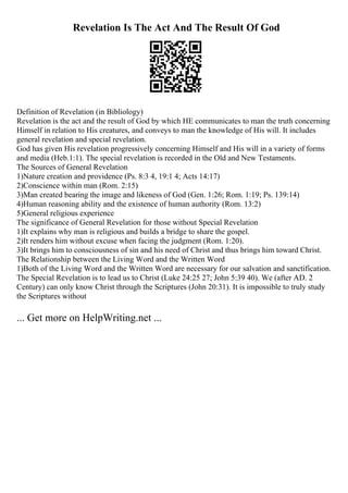 Revelation Is The Act And The Result Of God
Definition of Revelation (in Bibliology)
Revelation is the act and the result of God by which HE communicates to man the truth concerning
Himself in relation to His creatures, and conveys to man the knowledge of His will. It includes
general revelation and special revelation.
God has given His revelation progressively concerning Himself and His will in a variety of forms
and media (Heb.1:1). The special revelation is recorded in the Old and New Testaments.
The Sources of General Revelation
1)Nature creation and providence (Ps. 8:3 4, 19:1 4; Acts 14:17)
2)Conscience within man (Rom. 2:15)
3)Man created bearing the image and likeness of God (Gen. 1:26; Rom. 1:19; Ps. 139:14)
4)Human reasoning ability and the existence of human authority (Rom. 13:2)
5)General religious experience
The significance of General Revelation for those without Special Revelation
1)It explains why man is religious and builds a bridge to share the gospel.
2)It renders him without excuse when facing the judgment (Rom. 1:20).
3)It brings him to consciousness of sin and his need of Christ and thus brings him toward Christ.
The Relationship between the Living Word and the Written Word
1)Both of the Living Word and the Written Word are necessary for our salvation and sanctification.
The Special Revelation is to lead us to Christ (Luke 24:25 27; John 5:39 40). We (after AD. 2
Century) can only know Christ through the Scriptures (John 20:31). It is impossible to truly study
the Scriptures without
... Get more on HelpWriting.net ...
 