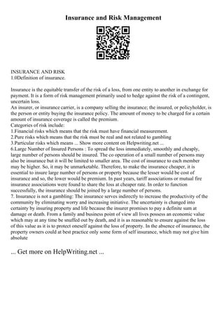 Insurance and Risk Management
INSURANCE AND RISK
1.0Definition of insurance.
Insurance is the equitable transfer of the risk of a loss, from one entity to another in exchange for
payment. It is a form of risk management primarily used to hedge against the risk of a contingent,
uncertain loss.
An insurer, or insurance carrier, is a company selling the insurance; the insured, or policyholder, is
the person or entity buying the insurance policy. The amount of money to be charged for a certain
amount of insurance coverage is called the premium.
Categories of risk include:
1.Financial risks which means that the risk must have financial measurement.
2.Pure risks which means that the risk must be real and not related to gambling
3.Particular risks which means ... Show more content on Helpwriting.net ...
6.Large Number of Insured Persons : To spread the loss immediately, smoothly and cheaply,
large number of persons should be insured. The co operation of a small number of persons may
also be insurance but it will be limited to smaller area. The cost of insurance to each member
may be higher. So, it may be unmarketable. Therefore, to make the insurance cheaper, it is
essential to insure large number of persons or property because the lesser would be cost of
insurance and so, the lower would be premium. In past years, tariff associations or mutual fire
insurance associations were found to share the loss at cheaper rate. In order to function
successfully, the insurance should be joined by a large number of persons.
7. Insurance is not a gambling: The insurance serves indirectly to increase the productivity of the
community by eliminating worry and increasing initiative. The uncertainty is changed into
certainty by insuring property and life because the insurer promises to pay a definite sum at
damage or death. From a family and business point of view all lives possess an economic value
which may at any time be snuffed out by death, and it is as reasonable to ensure against the loss
of this value as it is to protect oneself against the loss of property. In the absence of insurance, the
property owners could at best practice only some form of self insurance, which may not give him
absolute
... Get more on HelpWriting.net ...
 