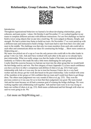 Relationships, Group Cohesion, Team Norms, And Strength
Introduction:
Throughout organizational behaviors we learned a lot about developing relationships, group
cohesion, and team norms / values. On October 6 and November 17, we worked together in our
teams to complete different activates with different instructions. For our first challenge we had to
build a tower using objects that we put into a trash bag. We were judged on Beauty, Height, and
strength. We had a certain time frame to build our tours. On November 17 we were paired up with
a different team and instructed to build a bridge. Each team had to start from their own sides and
meet in the middle. The challenge was that only two team members from each side could talk to
each other and communicate about our ideas for constructing the bridge. ... Show more content on
Helpwriting.net ...
My name was picked out of a cup so I was the only person who could talk to the other leader in
group 3 who was Anh. Anh and I have worked with each other in the past so we already had a
past relationship. What was really unique was that the leader of the team was randomly picked
randomly so I believe this made the task a little more challenging for each group.
I really liked this exercise because we had put our trust into the other group that we would build
the best bridge and try and win. The first category of trust (Appendix C) is how much confidence
you have you have in other s competence and abilities (Cohen et al, pg. 223) I had a past
relationship with Anh so it was easy for me to trust her because I know she is a very hard
worker and she always got her work don based on the past relationship. I also worked with some
of the members in her group so I felt confident that my team and I could trust them to get things
done. The others team judgement was very sounds (Cohen et al, pg. 233) . They won the
previous contest so it was easy for us to trust that there judgement was good. My team trusted
Anh and her team because we all had a common goal of winning the bridge challenge. We were
working together and collaborating well together. Anh and her team were in no way trying to
harm our welfare (Cohen et al, pg. 233). Both teams collaborated and feel through with what we
said we were going to do. We
... Get more on HelpWriting.net ...
 