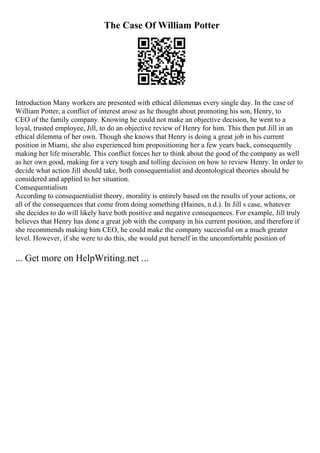 The Case Of William Potter
Introduction Many workers are presented with ethical dilemmas every single day. In the case of
William Potter, a conflict of interest arose as he thought about promoting his son, Henry, to
CEO of the family company. Knowing he could not make an objective decision, he went to a
loyal, trusted employee, Jill, to do an objective review of Henry for him. This then put Jill in an
ethical dilemma of her own. Though she knows that Henry is doing a great job in his current
position in Miami, she also experienced him propositioning her a few years back, consequently
making her life miserable. This conflict forces her to think about the good of the company as well
as her own good, making for a very tough and tolling decision on how to review Henry. In order to
decide what action Jill should take, both consequentialist and deontological theories should be
considered and applied to her situation.
Consequentialism
According to consequentialist theory, morality is entirely based on the results of your actions, or
all of the consequences that come from doing something (Haines, n.d.). In Jill s case, whatever
she decides to do will likely have both positive and negative consequences. For example, Jill truly
believes that Henry has done a great job with the company in his current position, and therefore if
she recommends making him CEO, he could make the company successful on a much greater
level. However, if she were to do this, she would put herself in the uncomfortable position of
... Get more on HelpWriting.net ...
 