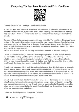 Comparing The Lost Boys, Dracula and Peter-Pan Essay
Common threads in The Lost Boys, Dracula and Peter Pan
In The Lost Boys there are similar occurrences and references to both of the novel Dracula, by
Bram Stoker and Peter Pan, by Sir James Barrie. There are many similarities between the three
story lines. In the stories of all three works there is a common thread of story it all started with
Dracula.
The story of Dracula has many components of it used in the film The Lost Boys. The comparison s
begin with the vampire. Dracula is centered around the main vampire, Dracula. Dracula has many
powers and ways he can alter reality. In the novel Bram Stoker s Dracula we see that there is a
power struggle. In all of the universe, no one being has complete control over another. In ... Show
more content on Helpwriting.net ...
First he must take her blood, and secondly she must take his blood to make her a vampire.
Dracula is near immortality (he cannot die from the passage of time or from disease). Dracula
has survived for century s, and there was only one way he could die. The only way he can be
killed is to have a stake driven through his heart, then have his head severed. Dracula has the
ability to grow younger by drinking blood. His feeding upon the living keeps him alive or in his
case Undead. The blood gives him his youth in the blood is life!
Dracula casts no shadow. He is not living and manipulates the light. The light seems to pass right
through him. Or another way to look at this would be as Francis Ford Coppola viewed it: He felt
that Dracula had a shadow by some means. Dracula s shadow moved as though he could will the
light to do his bidding, or does it go further than that is the shadow a darker side of Dracula? The
shadow tries to strangle Jonathan Harker while Dracula stands here.
Dracula casts no reflection. The first time that we have a notion that he does not like mirrors is
when Jonathan Harker makes the statement there is not a single mirror in the entire castle . The
most memorable mirror scene is when Dracula comes to see Jonathan he(Dracula) is exposed to
mirror and he become enraged when he sees it. Dracula takes it and throws it into the courtyard
below and it shatters on the rocks below.
Dracula has the ability to crawl along walls. One night
... Get more on HelpWriting.net ...
 