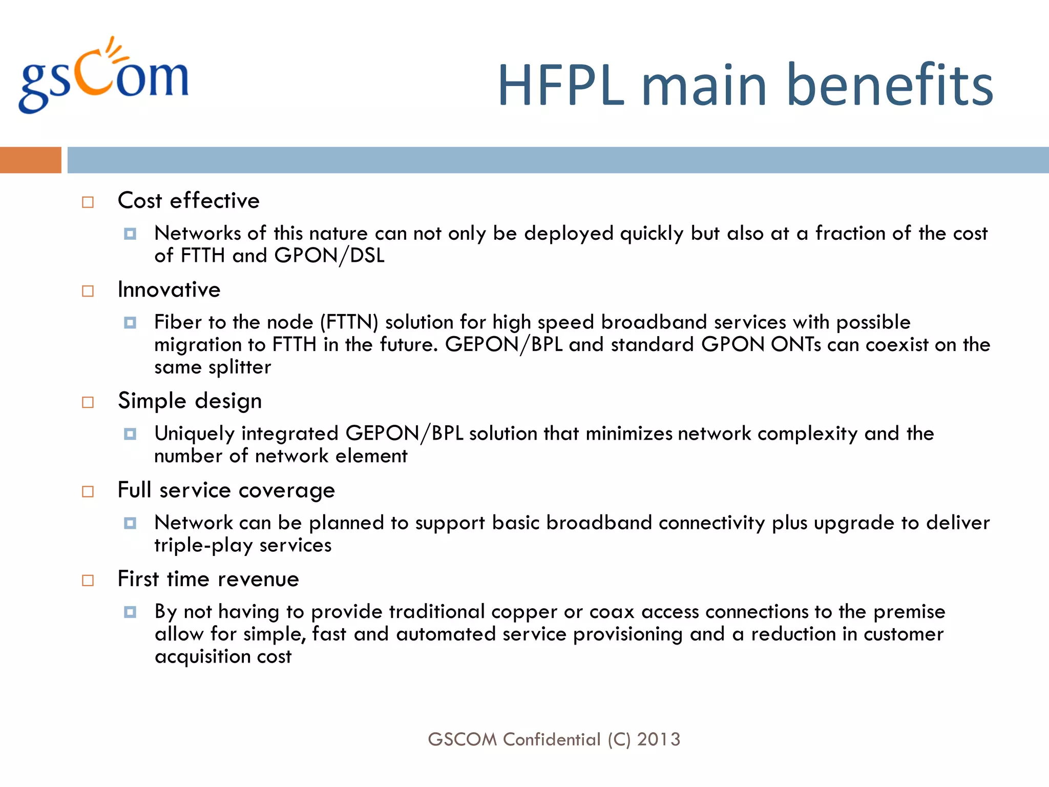 HFPL main benefits
   Cost effective
       Networks of this nature can not only be deployed quickly but also at a fraction of the cost
        of FTTH and GPON/DSL
   Innovative
       Fiber to the node (FTTN) solution for high speed broadband services with possible
        migration to FTTH in the future. GEPON/BPL and standard GPON ONTs can coexist on the
        same splitter
   Simple design
       Uniquely integrated GEPON/BPL solution that minimizes network complexity and the
        number of network element
   Full service coverage
       Network can be planned to support basic broadband connectivity plus upgrade to deliver
        triple-play services
   First time revenue
       By not having to provide traditional copper or coax access connections to the premise
        allow for simple, fast and automated service provisioning and a reduction in customer
        acquisition cost


                                     GSCOM Confidential (C) 2013
 