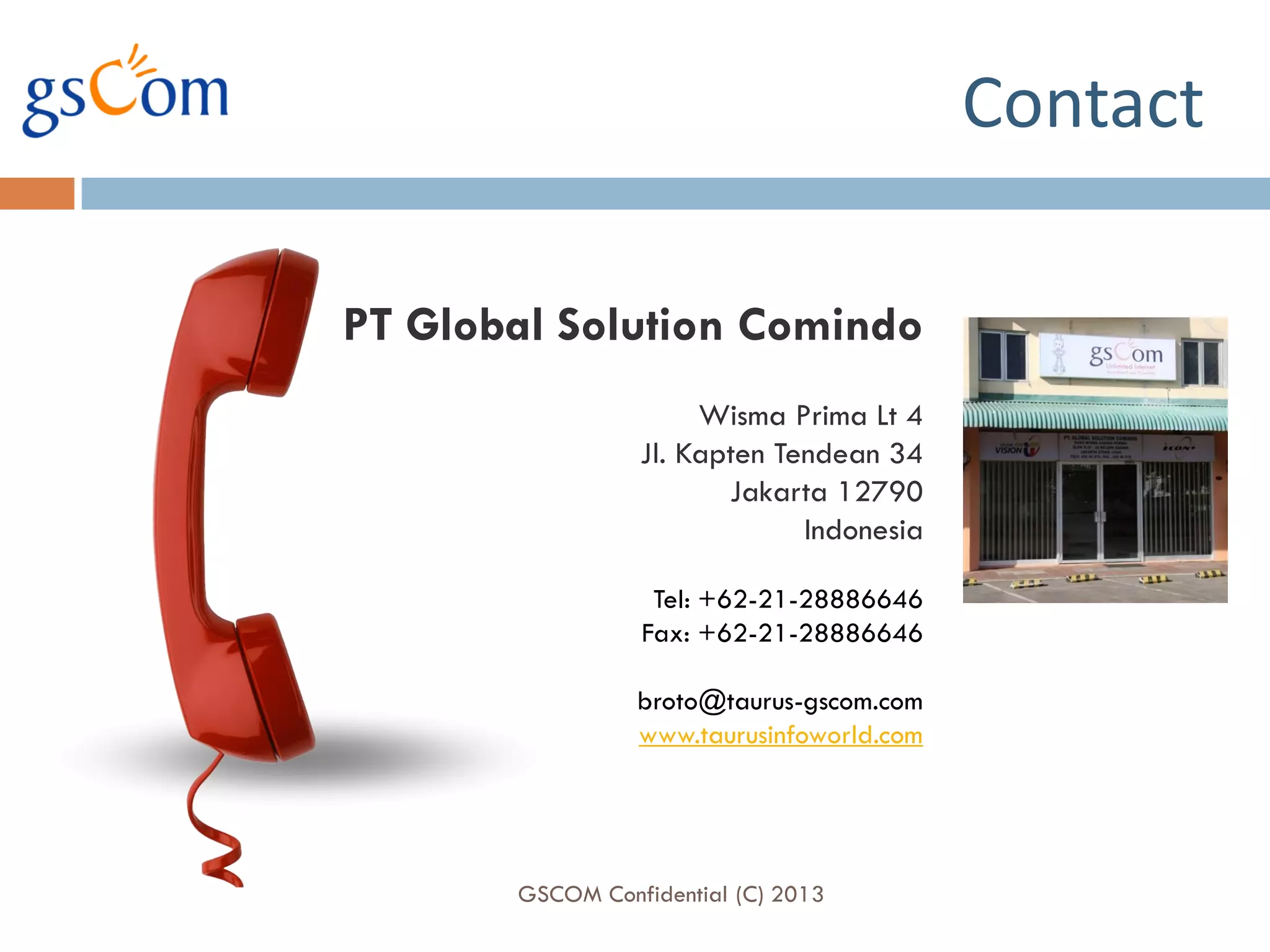 Contact

PT Global Solution Comindo
                      Wisma Prima Lt 4
                 Jl. Kapten Tendean 34
                        Jakarta 12790
                              Indonesia

                  Tel: +62-21-28886646
                 Fax: +62-21-28886646

                 broto@taurus-gscom.com
                 www.taurusinfoworld.com




       GSCOM Confidential (C) 2013
 