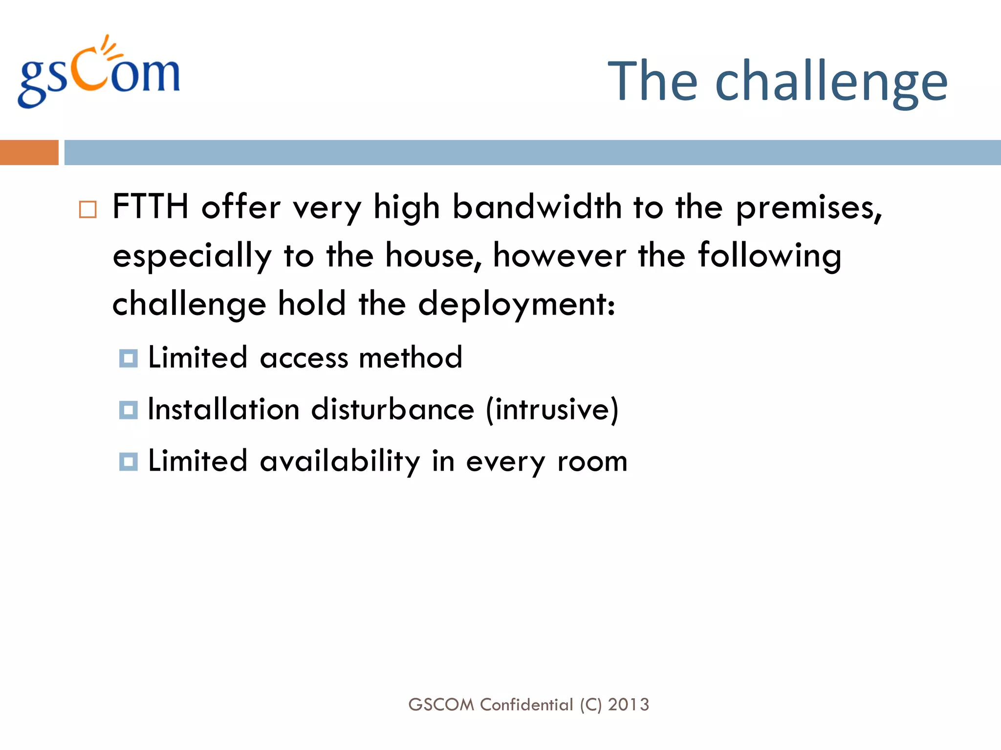 The challenge
   FTTH offer very high bandwidth to the premises,
    especially to the house, however the following
    challenge hold the deployment:
     Limited  access method
     Installation disturbance (intrusive)

     Limited availability in every room




                         GSCOM Confidential (C) 2013
 