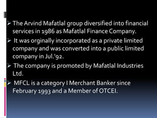  The Arvind Mafatlal group diversified into financial
services in 1986 as Mafatlal Finance Company.
 It was orginally incorporated as a private limited
company and was converted into a public limited
company in Jul.'92.
 The company is promoted by Mafatlal Industries
Ltd.
 MFCL is a category I Merchant Banker since
February 1993 and a Member of OTCEI.
 