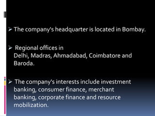  The company's headquarter is located in Bombay.
 Regional offices in
Delhi, Madras, Ahmadabad, Coimbatore and
Baroda.
 The company's interests include investment
banking, consumer finance, merchant
banking, corporate finance and resource
mobilization.
 