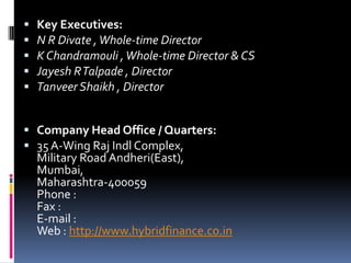  Key Executives:
 N R Divate ,Whole-time Director
 K Chandramouli ,Whole-time Director & CS
 Jayesh RTalpade , Director
 Tanveer Shaikh , Director
 Company Head Office / Quarters:
 35A-Wing Raj Indl Complex,
Military Road Andheri(East),
Mumbai,
Maharashtra-400059
Phone :
Fax :
E-mail :
Web : http://www.hybridfinance.co.in
 