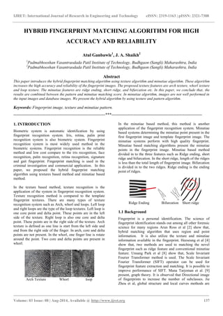 IJRET: International Journal of Research in Engineering and Technology eISSN: 2319-1163 | pISSN: 2321-7308 
_______________________________________________________________________________________ 
Volume: 03 Issue: 08 | Aug-2014, Available @ http://www.ijret.org 137 
HYBRID FINGERPRINT MATCHING ALGORITHM FOR HIGH ACCURACY AND RELIABILITY Atul Ganbawle1, J. A. Shaikh2 1Padmabhooshan Vasantraodada Patil Institute of Technology, Budhgaon (Sangli) Maharashtra, India 2Padmabhooshan Vasantraodada Patil Institute of Technology, Budhgaon (Sangli) Maharashtra, India Abstract This paper introduces the hybrid fingerprint matching algorithm using texture algorithm and minutiae algorithm. These algorithm increases the high accuracy and reliability of the fingerprint images. The proposed texture features are arch texture, whorl texture and loop texture. The minutiae features are ridge ending, short ridge, and bifurcation etc. In this paper, we conclude that, the results are combined between the pattern and minutiae matching score. In minutiae algorithm, images are not well performed in the input images and database images. We present the hybrid algorithm by using texture and pattern algorithm. Keywords: Fingerprint image, texture and minutiae pattern. 
-------------------------------------------------------------------***------------------------------------------------------------------ 1. INTRODUCTION Biometric system is automatic identification by using fingerprint recognition system. Iris, retina, palm print recognition system is also biometric system. Fingerprint recognition system is most widely used method in the biometric systems. Fingerprint recognition is the reliable method and low cost compare to the iris recognition, face recognition, palm recognition, retina recognition, signature and gait fingerprint. Fingerprint matching is used in the criminal investigation and commercial application. In this paper, we proposed the hybrid fingerprint matching algorithm using textures based method and minutiae based method. In the texture based method, texture recognition is the application of the system in fingerprint recognition system. Texture recognition method is compared to the template fingerprint textures. There are many types of texture recognition system such as Arch, whorl and loops. Left loop and right loops are the type of the loop textures. Left loop is one core point and delta point. These points are in the left side of the texture. Right loop is also one core and delta point. These points are in the right side of the texture. Arch texture is defined as one line is start from the left side and end from the right side of the finger. In arch, core and delta points are not present. In the whorl, one finger line is rotate around the point. Two core and delta points are present in whorl. 
Arch Texture Whorl loop 
In the minutiae based method, this method is another application of the fingerprint recognition system. Minutiae based systems determining the minutiae point present in the first fingerprint image and template fingerprint image. The minutiae systems perform with high quality fingerprint. Minutiae based matching algorithms present the minutiae points in the fingerprint image. Minutiae based method divided in to the three features such as Ridge ending, short ridge and bifurcation. In the short ridge, length of the ridges is less than the total length of fingerprint image. Bifurcation is divided in to the two ridges. Ridge ending is the ending point of ridges. 
Ridge Ending Bifurcation Short ridge 1.1 Background 
Fingerprint is a personal identification. The science of fingerprint identification stands out among all other forensic science for many regions Arun Ross et al [2] show that, hybrid matching algorithm that uses region and point information. It is also utilize the texture and minutiae information available in the fingerprint. Heeseung et al [4] show that, two methods are used to matching the novel fingerprint such as ridge feature and conventional minutiae feature. Unsang Park et al [8] show that, Scale Invariant Fourier Transformer method is used. The Scale Invariant Fourier Transformer (SIFT) operator can be used for fingerprint feature extraction and matching. It is possible to improve performance of SIFT. Mana Tarjoman et al. [9] present, graph theory. It is observed that Directional image of fingerprints to increase the number of subclasses. Jie Zhou et al, global structure and local curves methods are  