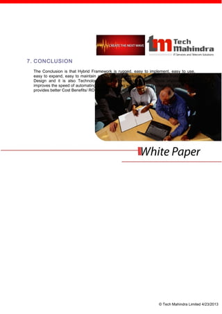 7. CONCLUSION
 The Conclusion is that Hybrid Framework is rugged, easy to implement, easy to use,
 easy to expand, easy to maintain and easy to perpetuate. It is separate from the Test
 Design and it is also Technology and Platform independent. Once implemented it
 improves the speed of automating the Test Cases with the help of reusable libraries and
 provides better Cost Benefits/ ROI within a short span of time.




                                                                    © Tech Mahindra Limited 4/23/2013
 
