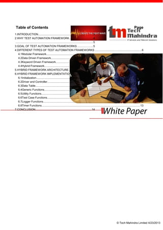 Table of Contents                                                                                                                                 Page
1.INTRODUCTION.......................................................................3
2.WHY TEST AUTOMATION FRAMEWORK...............................4
..................................................................................................... 5
3.GOAL OF TEST AUTOMATION FRAMEWORKS ....................5
4.DIFFERENT TYPES OF TEST AUTOMATION FRAMEWORKS .............................................................6
   4.1Modular Framework............................................................................................................................ 6
   4.2Data Driven Framework...................................................................................................................... 6
   4.3Keyword Driven Framework................................................................................................................ 7
   4.4Hybrid Framework............................................................................................................................... 7
5.HYBRID FRAMEWORK ARCHITECTURE................................7
6.HYBRID FRAMEWORK IMPLEMENTATION............................8
   6.1Initialization......................................................................................................................................... 9
   6.2Driver and Controller........................................................................................................................... 9
   6.3Data Table........................................................................................................................................ 10
   6.4Generic Functions............................................................................................................................. 10
   6.5Utility Functions................................................................................................................................. 11
   6.6Test Case Functions......................................................................................................................... 11
   6.7Logger Functions.............................................................................................................................. 12
   6.8Timer Functions................................................................................................................................ 13
7.CONCLUSION.........................................................................14




                                                                                                                              © Tech Mahindra Limited 4/23/2013
 