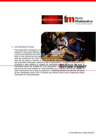 1. INTRODUCTION
 Test Automation Framework is set of assumptions, concepts and practices that provide
 support for automated Software testing. Basing an automated testing effort on using only
 a record and playback test cases has its own drawbacks. Running complex and powerful
 tests is time consuming and expensive when using only a capture tool. Because these
 tests are created ad hoc, their functionality can be difficult to track and reproduce, and
 they can be costly to maintain. A better choice for automation testing team is to use a
 test automation framework, defined as set of assumptions, concepts and practices that
 constitute a work platform or support for automated testing. There are few types of
 Framework which are suitable for Test Automation. Out of this Hybrid Framework is
 found to be the most suitable for Test Automation as it employs most of the features of
 other Frameworks and is easy to implement. In following sections we will look into some
 of the Frameworks used in the IT Industry and discuss about how to implement Hybrid
 Framework for Test Automation.




                                                                      © Tech Mahindra Limited 4/23/2013
 