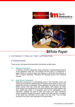 4. DIFFERENT TYPES OF TEST AUTOMATION

 FRAMEWORKS
 There are four main types of test automation frameworks as listed below.

 4.1    Modular Framework
        A collection of small, independent scripts represents modules/sections/functions
        of the application under test. The modules are then used in a hierarchical or
        logical fashion to construct larger test realizing an actual test case features in
        QTP to support Modularity Framework like Reusable Actions and Functional
        Libraries

 4.2    Data Driven Framework
        Data-Driven Framework is a methodology used in Test automation where test
        scripts are executed and verified based on the data values stored in one or more
        central data sources or databases. These databases can range from data pools,
        ODBC sources, CSV files, Excel files, DAO objects, ADO objects, etc. Data-
        driven testing is the establishment of several interacting test scripts together with
        their related data results in a framework used for the methodology. In this
        framework, variables are used for both input values and output verification
        values: navigation through the program, reading of the data sources, and logging
        of test status and information are all coded in the test script. Thus, the logic
        executed in the script is also dependant on the data values.




                                                                        © Tech Mahindra Limited 4/23/2013
 