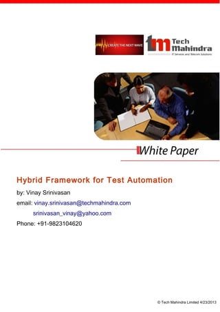 Hybrid Framework for Test Automation
by: Vinay Srinivasan
email: vinay.srinivasan@techmahindra.com
      srinivasan_vinay@yahoo.com
Phone: +91-9823104620




                                           © Tech Mahindra Limited 4/23/2013
 