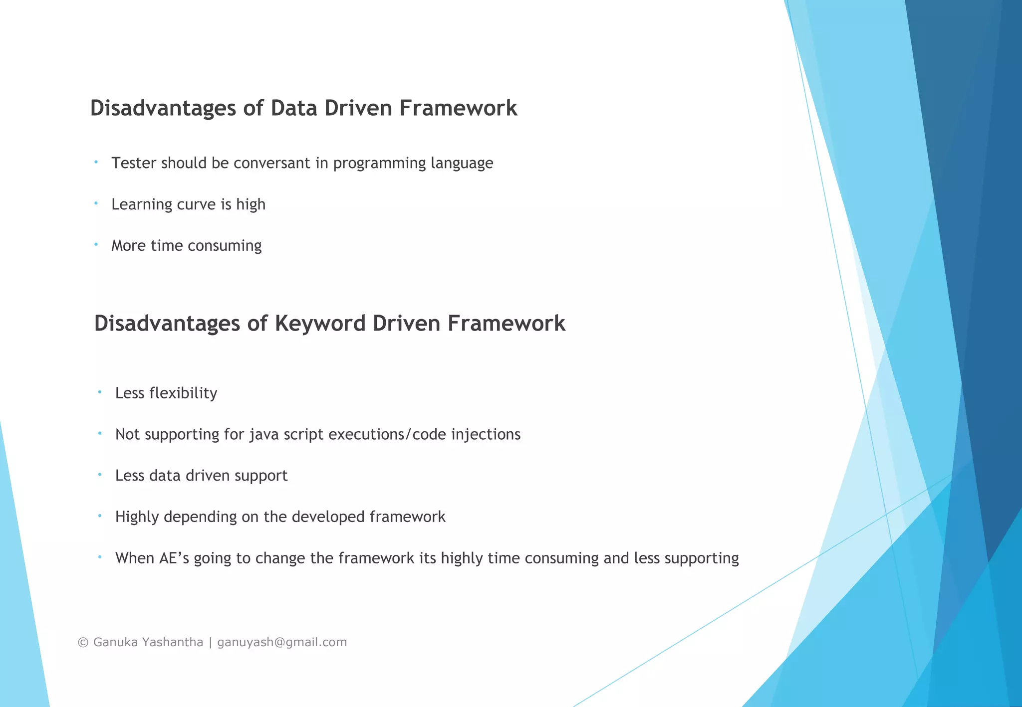 Disadvantages of Data Driven Framework • Tester should be conversant in programming language • Learning curve is high • More time consuming Disadvantages of Keyword Driven Framework • Less flexibility • Not supporting for java script executions/code injections • Less data driven support • Highly depending on the developed framework • When AE’s going to change the framework its highly time consuming and less supporting © Ganuka Yashantha | ganuyash@gmail.com 