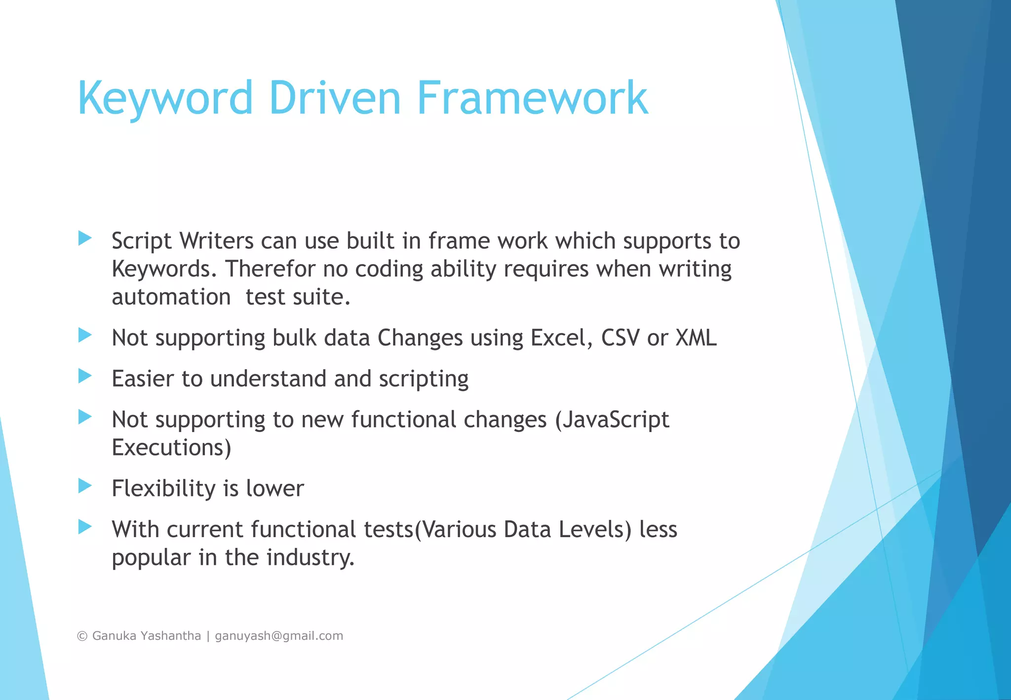 Keyword Driven Framework  Script Writers can use built in frame work which supports to Keywords. Therefor no coding ability requires when writing automation test suite.  Not supporting bulk data Changes using Excel, CSV or XML  Easier to understand and scripting  Not supporting to new functional changes (JavaScript Executions)  Flexibility is lower  With current functional tests(Various Data Levels) less popular in the industry. © Ganuka Yashantha | ganuyash@gmail.com 