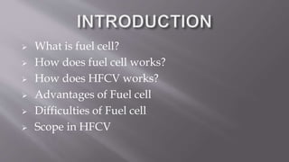  What is fuel cell?
 How does fuel cell works?
 How does HFCV works?
 Advantages of Fuel cell
 Difficulties of Fuel cell
 Scope in HFCV
 