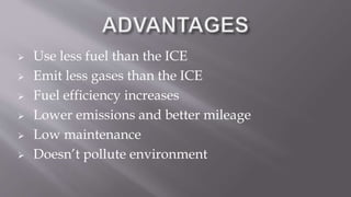  Use less fuel than the ICE
 Emit less gases than the ICE
 Fuel efficiency increases
 Lower emissions and better mileage
 Low maintenance
 Doesn’t pollute environment
 