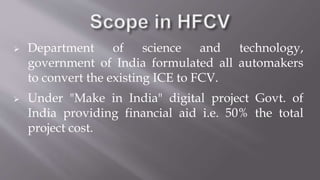  Department of science and technology,
government of India formulated all automakers
to convert the existing ICE to FCV.
 Under "Make in India" digital project Govt. of
India providing financial aid i.e. 50% the total
project cost.
 