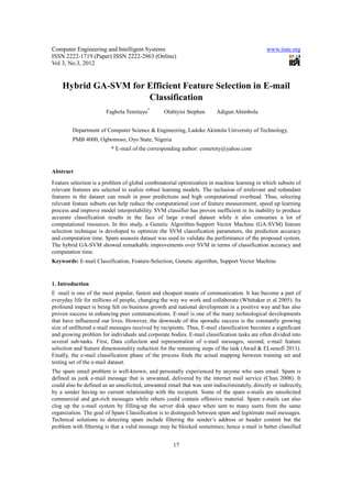 Computer Engineering and Intelligent Systems                                                   www.iiste.org
ISSN 2222-1719 (Paper) ISSN 2222-2863 (Online)
Vol 3, No.3, 2012


    Hybrid GA-SVM for Efficient Feature Selection in E-mail
                      Classification
                        Fagbola Temitayo*        Olabiyisi Stephen       Adigun Abimbola


         Department of Computer Science & Engineering, Ladoke Akintola University of Technology,
         PMB 4000, Ogbomoso, Oyo State, Nigeria
                          * E-mail of the corresponding author: cometoty@yahoo.com


Abstract
Feature selection is a problem of global combinatorial optimization in machine learning in which subsets of
relevant features are selected to realize robust learning models. The inclusion of irrelevant and redundant
features in the dataset can result in poor predictions and high computational overhead. Thus, selecting
relevant feature subsets can help reduce the computational cost of feature measurement, speed up learning
process and improve model interpretability. SVM classifier has proven inefficient in its inability to produce
accurate classification results in the face of large e-mail dataset while it also consumes a lot of
computational resources. In this study, a Genetic Algorithm-Support Vector Machine (GA-SVM) feature
selection technique is developed to optimize the SVM classification parameters, the prediction accuracy
and computation time. Spam assassin dataset was used to validate the performance of the proposed system.
The hybrid GA-SVM showed remarkable improvements over SVM in terms of classification accuracy and
computation time.
Keywords: E-mail Classification, Feature-Selection, Genetic algorithm, Support Vector Machine


1. Introduction
E -mail is one of the most popular, fastest and cheapest means of communication. It has become a part of
everyday life for millions of people, changing the way we work and collaborate (Whittaker et al 2005). Its
profound impact is being felt on business growth and national development in a positive way and has also
proven success in enhancing peer communications. E-mail is one of the many technological developments
that have influenced our lives. However, the downside of this sporadic success is the constantly growing
size of unfiltered e-mail messages received by recipients. Thus, E-mail classification becomes a significant
and growing problem for individuals and corporate bodies. E-mail classification tasks are often divided into
several sub-tasks. First, Data collection and representation of e-mail messages, second, e-mail feature
selection and feature dimensionality reduction for the remaining steps of the task (Awad & ELseuofi 2011).
Finally, the e-mail classification phase of the process finds the actual mapping between training set and
testing set of the e-mail dataset.
The spam email problem is well-known, and personally experienced by anyone who uses email. Spam is
defined as junk e-mail message that is unwanted, delivered by the internet mail service (Chan 2008). It
could also be defined as an unsolicited, unwanted email that was sent indiscriminately, directly or indirectly,
by a sender having no current relationship with the recipient. Some of the spam e-mails are unsolicited
commercial and get-rich messages while others could contain offensive material. Spam e-mails can also
clog up the e-mail system by filling-up the server disk space when sent to many users from the same
organization. The goal of Spam Classification is to distinguish between spam and legitimate mail messages.
Technical solutions to detecting spam include filtering the sender’s address or header content but the
problem with filtering is that a valid message may be blocked sometimes; hence e-mail is better classified


                                                     17
 