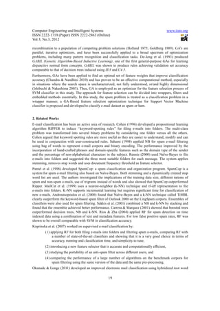 Computer Engineering and Intelligent Systems                                                   www.iiste.org
ISSN 2222-1719 (Paper) ISSN 2222-2863 (Online)
Vol 3, No.3, 2012

recombination to a population of competing problem solutions (Holland 1975; Goldberg 1989). GA’s are
parallel, iterative optimizers, and have been successfully applied to a broad spectrum of optimization
problems, including many pattern recognition and classification tasks. De-Jong et al. (1993) produced
GABIL (Genetic Algorithm-Based Inductive Learning), one of the first general-purpose GAs for learning
disjunctive normal form concepts. GABIL was shown to produce rules achieving validation set accuracy
comparable to that of decision trees induced using ID3 and C4.5.
Furthermore, GAs have been applied to find an optimal set of feature weights that improve classification
accuracy (Chandra & Nandhini 2010) and has proven to be an effective computational method, especially
in situations where the search space is uncharacterized, not fully understood, or/and highly dimensional
(Ishibuchi & Nakashima 2003). Thus, GA is employed as an optimizer for the feature selection process of
SVM classifier in this study. The approach for feature selection can be divided into wrappers, filters and
embedded methods essentially. In this study, the spam problem is treated as a classification problem in a
wrapper manner; a GA-Based feature selection optimization technique for Support Vector Machine
classifier is proposed and developed to classify e-mail dataset as spam or ham.


2. Related Works
E-mail classiﬁcation has been an active area of research. Cohen (1996) developed a propositional learning
algorithm RIPPER to induce ‘‘keyword-spotting rules’’ for ﬁling e-mails into folders. The multi-class
problem was transformed into several binary problems by considering one folder versus all the others.
Cohen argued that keyword spotting rules are more useful as they are easier to understand, modify and can
be used in conjunction with user-constructed rules. Sahami (1998) applied NB for spam e-mail ﬁltering
using bag of words to represent e-mail corpora and binary encoding. The performance improved by the
incorporation of hand-crafted phrases and domain-speciﬁc features such as the domain type of the sender
and the percentage of non-alphabetical characters in the subject. Rennie (2000) used Naïve-Bayes to ﬁle
e-mails into folders and suggested the three most suitable folders for each message. The system applies
stemming, removes stop words and uses document frequency threshold as feature selector.
Pantel et al. (1998) developed SpamCop: a spam classification and organization program. SpamCop is a
system for spam e-mail ﬁltering also based on Naïve-Bayes. Both stemming and a dynamically created stop
word list are used. The authors investigated the implications of the training data size, diﬀerent rations of
spam and non-spam e-mails, use of trigrams instead of words and also showed that SpamCop outperformed
Ripper. MailCat et al. (1999) uses a nearest-neighbor (k-NN) technique and tf-idf representation to ﬁle
e-mails into folders. K-NN supports incremental learning but requires signiﬁcant time for classiﬁcation of
new e-mails. Androutsopoulos et al. (2000) found that Naïve-Bayes and a k-NN technique called TiMBL
clearly outperform the keyword-based spam ﬁlter of Outlook 2000 on the LingSpam corpora. Ensembles of
classiﬁers were also used for spam ﬁltering. Sakkis et al. (2001) combined a NB and k-NN by stacking and
found that the ensemble achieved better performance. Carrera & Marquez (2001) showed that boosted trees
outperformed decision trees, NB and k-NN. Rios & Zha (2004) applied RF for spam detection on time
indexed data using a combination of text and metadata features. For low false positive spam rates, RF was
shown to be overall comparable with SVM in classiﬁcation accuracy.
Koprinska et al. (2007) worked on supervised e-mail classiﬁcation by:
        (1) applying RF for both ﬁling e-mails into folders and ﬁltering spam e-mails, comparing RF with
             a number of state-of-the-art classiﬁers and showing that it is a very good choice in terms of
             accuracy, running and classiﬁcation time, and simplicity to tune,
        (2) introducing a new feature selector that is accurate and computationally eﬃcient,
        (3) studying the portability of an anti-spam ﬁlter across diﬀerent users, and
        (4) comparing the performance of a large number of algorithms on the benchmark corpora for
             spam ﬁltering using the same version of the data and the same pre-processing.
Okunade & Longe (2011) developed an improved electronic mail classification using hybridized root word

                                                    19
 