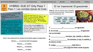 3. Es un postre muy popular. Se
come especialmente en fin de año.
Se cocina con yuca, malanga y
boniato. Lleva anís y canela,
además de huevos, harina, azúcar
y vino. Se hacen roscas y se fríen
en aceite. Luego se sumergen las
roscas en un almíbar y se dejan
enfriar.
gENTEqUEcOMEbIEN.com La comida buena el restaurante Profe Loco Recetas Gente y comida El Show
HYBRID: DUE 2/7 Only Paso 1
Paso 1: Las comidas típicas de Cuba
4. Es un plato que se celebra con
carne de cerdo. Lleva cebolla, sal y
pimienta. Se pone además azúcar y
jugo de piña, papaya verde y
pimientos rojos.
El ‘se’ impersonal: El guacamole
Paso 1: Lee y determine los nombres de los platos según su preparación.
Número ___ es carne de cerdo con papayas.
Número ___ es mojitos.
Número ___ es buñuelos.
Número ___ es sopón.
1. ___________ y ____________ un aguacate.
2. En un bol, ________________________ el aguacate
con un tenedor.
3. ________________ tomates, ajo, cebolla, y cilantro.
4. __________________ los tomates, el ajo, la cebolla, y
el cilantro al bol.
5. Luego, _________________ todo bien y
________________ sal y jugo de limón verde al gusto.
añadir asar batir
calentar cocinar combinar
cortar freír hervir
mezclar pelar
Paso 2: Usa los verbos para completar
la receta de guacamole. Remember to
use the impersonal “se”.
3
febrero
2017
 