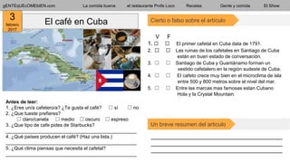 gENTEqUEcOMEbIEN.com La comida buena el restaurante Profe Loco Recetas Gente y comida El Show
Cierto o falso sobre el artículoEl café en Cuba
__________________________________________
__________________________________________
__________________________________________
Un breve resumen del articulo
Antes de leer:
1. ¿Eres un/a cafetero/a? ¿Te gusta el café? ⬚ sí ⬚ no
2. ¿Que tueste prefieres?
⬚ claro/canela ⬚ medio ⬚ oscuro ⬚ espreso
3. ¿Que tipo de cafe pides de Starbucks?
_________________________________________________
4. ¿Qué países producen el café? (Haz una lista.)
_________________________________________________
5. ¿Qué clima piensas que necesita el cafetal?
_________________________________________________
V F
1. ⬚ ⬚ El primer cafetal en Cuba data de 1791.
2. ⬚ ⬚ Las ruinas de los cafetales en Santiago de Cuba
l están en buen estado de conversación.
3. ⬚ ⬚ Santiago de Cuba y Guantánamo forman un g
f vestido cafetalero en la región sudeste de Cuba.
4. ⬚ ⬚ El cafeto crece muy bien en el microclima de isla
q entre 500 y 800 metros sobre el nivel del mar.
5. ⬚ ⬚ Entre las marcas mas famosas estan Cubano, i i
i Hola y la Crystal Mountain.
3
febrero
2017
 