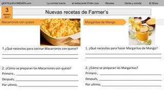 gENTEqUEcOMEbIEN.com La comida buena el restaurante Profe Loco Recetas Gente y comida El Show
Macarrones con queso
Nuevas recetas de Farmer’s
1.¿Qué necesitas para cocinar Macarrones con queso?
___________________________________________
___________________________________________
2. ¿Cómo se preparan los Macarrones con queso?
Primero , ____________________________________
Después, _____________________________________
Por ultimo, ___________________________________
Margaritas de Mango
1. ¿Qué necesitas para hacer Margaritas de Mango?
___________________________________________
___________________________________________
2. ¿Cómo se preparan las Margaritas?
Primero , ____________________________________
Después, _____________________________________
Por ultimo, ___________________________________
3
febrero
2017
 