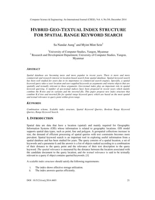 Computer Science & Engineering: An International Journal (CSEIJ), Vol. 4, No.5/6, December 2014
DOI : 10.5121/cseij.2014.4603 21
HYBRID GEO-TEXTUAL INDEX STRUCTURE
FOR SPATIAL RANGE KEYWORD SEARCH
Su Nandar Aung1
and Myint Mint Sein2
1
University of Computer Studies, Yangon, Myanmar
2
Research and Development Department, University of Computer Studies, Yangon,
Myanmar
ABSTRACT
Spatial database are becoming more and more popular in recent years. There is more and more
commercial and research interest in location-based search from spatial database. Spatial keyword search
has been well studied for years due to its importance to commercial search engines. Specially, a spatial
keyword query takes a user location and user-supplied keywords as arguments and returns objects that are
spatially and textually relevant to these arguments. Geo-textual index play an important role in spatial
keyword querying. A number of geo-textual indices have been proposed in recent years which mainly
combine the R-tree and its variants and the inverted file. This paper propose new index structure that
combine K-d tree and inverted file for spatial range keyword query which are based on the most spatial
and textual relevance to query point within given range.
KEYWORDS
Combination scheme, Scalable index structure, Spatial Keyword Queries, Boolean Range Keyword
Queries, Range Keyword Search.
1. INTRODUCTION
Spatial data are data that have a location (spatial) and mainly required for Geographic
Information Systems (GIS) whose information is related to geographic locations. GIS model
supports spatial data types, such as point, line and polygon. A geospatial collections increase in
size, the demand of efficient processing of spatial queries with text constraints becomes more
prevalent. Spatial keyword search is an important tool in exploring useful information from a
spatial database and has been studied for years. The query consists of a spatial location, a set of
keywords and a parameter k and the answer is a list of objects ranked according to a combination
of their distance to the query point and the relevance of their text description to the query
keyword. The spatial relevance is measured by the distance between the location associated with
the candidate document to the query location, and the textual relevance is said to be textually
relevant to a query if object contains queried keywords. [1]
A scalable index structure should satisfy the following requirements:
i. The index shows effective storage utilization.
ii. The index answers queries efficiently.
 