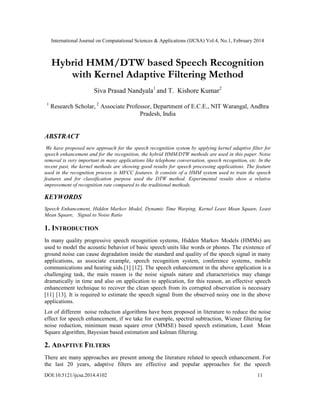 International Journal on Computational Sciences & Applications (IJCSA) Vol.4, No.1, February 2014
DOI:10.5121/ijcsa.2014.4102 11
Hybrid HMM/DTW based Speech Recognition
with Kernel Adaptive Filtering Method
Siva Prasad Nandyala1
and T. Kishore Kumar2
1
Research Scholar, 2
Associate Professor, Department of E.C.E., NIT Warangal, Andhra
Pradesh, India
ABSTRACT
We have proposed new approach for the speech recognition system by applying kernel adaptive filter for
speech enhancement and for the recognition, the hybrid HMM/DTW methods are used in this paper. Noise
removal is very important in many applications like telephone conversation, speech recognition, etc. In the
recent past, the kernel methods are showing good results for speech processing applications. The feature
used in the recognition process is MFCC features. It consists of a HMM system used to train the speech
features and for classification purpose used the DTW method. Experimental results show a relative
improvement of recognition rate compared to the traditional methods.
KEYWORDS
Speech Enhancement, Hidden Markov Model, Dynamic Time Warping, Kernel Least Mean Square, Least
Mean Square, Signal to Noise Ratio
1. INTRODUCTION
In many quality progressive speech recognition systems, Hidden Markov Models (HMMs) are
used to model the acoustic behavior of basic speech units like words or phones. The existence of
ground noise can cause degradation inside the standard and quality of the speech signal in many
applications, as associate example, speech recognition system, conference systems, mobile
communications and hearing aids.[1] [12]. The speech enhancement in the above application is a
challenging task, the main reason is the noise signals nature and characteristics may change
dramatically in time and also on application to application, for this reason, an effective speech
enhancement technique to recover the clean speech from its corrupted observation is necessary
[11] [13]. It is required to estimate the speech signal from the observed noisy one in the above
applications.
Lot of different noise reduction algorithms have been proposed in literature to reduce the noise
effect for speech enhancement, if we take for example, spectral subtraction, Wiener filtering for
noise reduction, minimum mean square error (MMSE) based speech estimation, Least Mean
Square algorithm, Bayesian based estimation and kalman filtering.
2. ADAPTIVE FILTERS
There are many approaches are present among the literature related to speech enhancement. For
the last 20 years, adaptive filters are effective and popular approaches for the speech
 