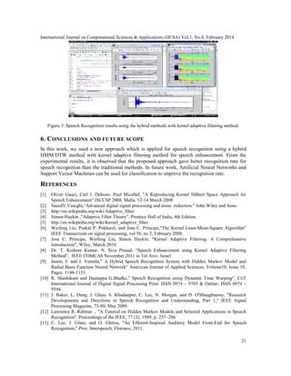 International Journal on Computational Sciences & Applications (IJCSA) Vol.1, No.4, February 2014
21
Figure 3: Speech Recognition results using the hybrid methods with kernel adaptive filtering method.
6. CONCLUSIONS AND FUTURE SCOPE
In this work, we used a new approach which is applied for speech recognition using a hybrid
HMM/DTW method with kernel adaptive filtering method for speech enhancement. From the
experimental results, it is observed that the proposed approach gave better recognition rate for
speech recognition than the traditional methods. In future work, Artificial Neural Networks and
Support Vector Machines can be used for classification to improve the recognition rate.
REFERENCES
[1] Oliver Gauci, Carl J. Debono, Paul Micallef, "A Reproducing Kernel Hilbert Space Approach for
Speech Enhancement" ISCCSP 2008, Malta, 12-14 March 2008
[2] SaeedV.Vaseghi,“Advanced digital signal processing and noise reduction." John Wiley and Sons.
[3] http://en.wikipedia.org/wiki/Adaptive_filter
[4] Simon Haykin ,"Adaptive Filter Theory", Prentice Hall of India, 4th Edition.
[5] http://en.wikipedia.org/wiki/Kernel_adaptive_filter
[6] Weifeng Liu, Puskal P. Pokharel, and Jose C. Principe,"The Kernel Least-Mean-Square Algorithm"
IEEE Transactions on signal processing, vol 56, no 2, February 2008.
[7] Jose C. Principe, Weifeng Liu, Simon Haykin, "Kernel Adaptive Filtering: A Comprehensive
Introduction", Wiley, March 2010.
[8] Dr. T. Kishore Kumar, N. Siva Prasad, “Speech Enhancement using Kernel Adaptive Filtering
Method”, IEEE COMCAS November 2011 in Tel Aviv, Israel.
[9] Justin, J. and I. Vennila,” A Hybrid Speech Recognition System with Hidden Markov Model and
Radial Basis Function Neural Network” American Journal of Applied Sciences, Volume10, Issue 10,
Pages 1148-1153.
[10] R. Shashikant and Daulappa G.Bhalke,” Speech Recognition using Dynamic Time Warping”, CiiT
International Journal of Digital Signal Processing Print: ISSN 0974 – 9705 & Online: ISSN 0974 –
9594
[11] J. Baker, L. Deng, J. Glass, S. Khudanpur, C. Lee, N. Morgan, and D. O'Shaughnessy, "Research
Developments and Directions in Speech Recognition and Understanding, Part 1," IEEE Signal
Processing Magazine, 75-80, May 2009.
[12] Lawrence R. Rabiner. , "A Tutorial on Hidden Markov Models and Selected Applications in Speech
Recognition", Proceedings of the IEEE, 77 (2), 1989, p. 257–286.
[13] C. Lee, J. Glass, and O. Ghitza, "An Efferent-Inspired Auditory Model Front-End for Speech
Recognition," Proc. Interspeech, Florence, 2011.
 
