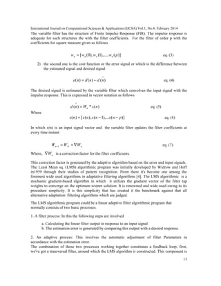International Journal on Computational Sciences & Applications (IJCSA) Vol.1, No.4, February 2014
13
The variable filter has the structure of Finite Impulse Response (FIR). The impulse response is
adequate for such structures the with the filter coefficients. For the filter of order p with the
coefficients for square measure given as follows
)](),.....1(),0([ pwwww nnnn = eq. (3)
2) the second one is the cost function or the error signal or which is the difference between
the estimated signal and desired signal
∧
−= )()()( ndndne eq. (4)
The desired signal is estimated by the variable filter which convolves the input signal with the
impulse response. This is expressed in vector notation as follows
)(*)( nxWnd n=
∧
eq. (5)
Where
)](),...1(),([)( pnxnxnxnx −−= eq. (6)
In which x(n) is an input signal vector and the variable filter updates the filter coefficients at
every time instant
nNn WWW ∇+=+1 eq. (7)
Where, nW∇ is a correction factor for the filter coefficients.
This correction factor is generated by the adaptive algorithm based on the error and input signals.
The Least Mean sq. (LMS) algorithmic program was initially developed by Widrow and Hoff
in1959 through their studies of pattern recognition. From there it's become one among the
foremost wide used algorithms in adaptative filtering algorithms [4]. The LMS algorithmic is a
stochastic gradient-based algorithm in which it utilizes the gradient vector of the filter tap
weights to converge on the optimum wiener solution. It is renowned and wide used owing to its
procedure simplicity. It is this simplicity that has created it the benchmark against that all
alternative adaptation filtering algorithms which are judged.
The LMS algorithmic program could be a linear adaptive filter algorithmic program that
normally consists of two basic processes.
1. A filter process: In this the following steps are involved
a. Calculating the linear filter output in response to an input signal.
b. The estimation error is generated by comparing this output with a desired response.
2. An adaptive process: This involves the automatic adjustment of filter Parameters in
accordance with the estimation error.
The combination of those two processes working together constitutes a feedback loop; first,
we've got a transversal filter, around which the LMS algorithm is constructed. This component is
 