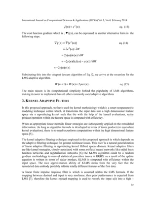 International Journal on Computational Sciences & Applications (IJCSA) Vol.1, No.4, February 2014
15
)()( 2
nen = eq. (13)
The cost function gradient which is , ▼ξ(n), can be expressed in another alternative form in the
following steps.
)}({)( 2
nen ∇=∇ eq. (14)
Wne ∂∂= /)(2
Wnene ∂∂= /)()(2
Wnyndne ∂−∂−= /))()(()(2
)()(2 nxne−=
Substituting this into the steepest descent algorithm of Eq.12, we arrive at the recursion for the
LMS adaptive algorithm.
)(2)()1( nexnWnW +=+ eq. (15)
The main reason is its computational simplicity behind the popularity of LMS algorithms,
making it easier to implement than all other commonly used adaptive algorithms
3. KERNEL ADAPTIVE FILTERS
In this proposed approach, we have used the kernel methodology which is a smart nonparametric
modeling technique within which, it transforms the input data into a high dimensional feature
space via a reproducing kernel such that the with the help of the kernel evaluations, scalar
product operation within the feature space is computed with efficiency.
When an appropriate linear methods linear strategies are subsequently applied on the remodeled
information. As long as algorithm formula is developed in terms of inner product (or equivalent
kernel evaluation), there is no need to perform computations within the high dimensional feature
space.[5]..
The kernel adaptive filtering technique employed in this proposed approach is which depends on
the adaptive filtering technique for general nonlinear issues. This itself is a natural generalization
of linear adaptive filtering in reproducing kernel Hilbert spaces domain. Kernel adaptive filters
are like kernel strategies, closely associated with some artificial neural networks like radial basis
function networks and regularization networks [6].The KLMS algorithm could be a random
gradient methodology to unravel statistical procedure issues in RKHS. as a result of the update
equation is written in terms of scalar product, KLMS is computed with efficiency within the
input space. The nice approximation ability of KLMS stems from the very fact that the
remodeled data embody probably infinite totally different features of the first data.
A linear finite impulse response filter is which is assumed within the LMS formula. If the
mapping between desired and input is very nonlinear, then poor performance is expected from
LMS [7]. therefore the kernel evoked mapping is used to rework the input u(i) into a high –
 