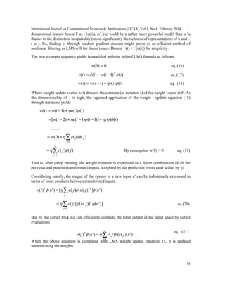 International Journal on Computational Sciences & Applications (IJCSA) Vol.1, No.4, February 2014
16
)'),(()()'()(
1
ujukjeuiw
i
j
T
∑=
=
)'(]))(()([)'()(
1
ujujeuiw T
i
j
T
 ∑=
=
)]'())(()[(
1
ujuje T
i
j
∑=
=
∑=
=
i
j
jje
1
)()( 
∑=
+=
i
j
jjew
1
)()()0( 
dimensional feature house F as ϕ(u(i)), ωT
ϕ(u) could be a rather more powerful model than wT
u
thanks to the distinction in spatiality (more significantly the richness of representation) of u and ϕ
( u ). So, finding ω through random gradient descent might prove as an efficient method of
nonlinear filtering as LMS will for linear issues. Denote ϕ(i) = ϕ(u(i)) for simplicity.
The new example sequence yields is modified with the help of LMS formula as follows
0)0( =w eq. (16)
)()1()()( iiwidie T
−−= eq. (17)
)()()1()( iieiwiw +−= eq. (18)
Where weight update vector w(i) denotes the estimate (at iteration i) of the weight vector in F. As
the dimensionality of ϕ is high, the repeated application of the weight - update equation (18)
through iterations yields
)()()1()( iieiwiw +−=
)()()]1()1()2([ iieiieiw  +−−+−=
……..
By assumption w(0) = 0 eq. (19)
That is, after i-step training, the weight estimate is expressed as a linear combination of all the
previous and present (transformed) inputs, weighted by the prediction errors (and scaled by η).
Considering mainly, the output of the system to a new input u′ can be individually expressed in
terms of inner products between transformed inputs.
eq.(20)
But by the kernel trick we can efficiently compute the filter output in the input space by kernel
evaluations
eq. (21)
When the above equation is compared with LMS weight update equation 15, it is updated
without using the weights.
 