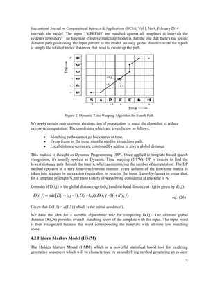 International Journal on Computational Sciences & Applications (IJCSA) Vol.1, No.4, February 2014
18
intervals the model. The input ``SsPEEhH'' are matched against all templates at intervals the
system's repository. The foremost effective matching model is that the one that there's the lowest
distance path positioning the input pattern to the model. an easy global distance score for a path
is simply the total of native distances that head to create up the path.
Figure 2: Dynamic Time Warping Algorithm for Search Path
We apply certain restriction on the direction of propagation to make the algorithm to reduce
excessive computation. The constraints which are given below as follows.
• Matching paths cannot go backwards in time.
• Every frame in the input must be used in a matching path.
• Local distance scores are combined by adding to give a global distance.
This method is thought as Dynamic Programming (DP). Once applied to template-based speech
recognition, it's usually spoken as Dynamic Time warping (DTW). DP is certain to find the
lowest distance path through the matrix, whereas minimizing the number of computation. The DP
method operates in a very time-synchronous manner: every column of the time-time matrix is
taken into account in succession (equivalent to process the input frame-by-frame) in order that,
for a template of length N, the most variety of ways being considered at any time is N.
Consider if D(i,j) is the global distance up to (i,j) and the local distance at (i,j) is given by d(i,j).
( , ) min[ ( 1, 1), ( 1, ), ( , 1)] ( , )D i j D i j D i j D i j d i j= − − − − + eq. (26)
Given that D(1,1) = d(1,1) (which is the initial condition),
We have the idea for a suitable algorithmic rule for computing D(i,j). The ultimate global
distance D(n,N) provides overall matching score of the template with the input. The input word
is then recognized because the word corresponding the template with all-time low matching
score.
4.2 Hidden Markov Model (HMM)
The Hidden Markov Model (HMM) which is a powerful statistical based tool for modeling
generative sequences which will be characterised by an underlying method generating an evident
 