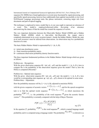 International Journal on Computational Sciences & Applications (IJCSA) Vol.1, No.4, February 2014
19
sequence [9]. HMMs have found application in several areas fascinated by signal processing, and
specifically speech processing, however have additionally been applied successfully to low level
NLP(Natural Language processing) tasks like phrase unitization, extracting target info from
documents and part-of-speech tagging.
The technique is employed to train a model that is, in our case ought to represent an utterance of
a word. This model is employed afterward within the testing of an utterance
and conniving the chance of that the model has created the sequence of vectors.
The very important distinction between the Observable Markov Model (OMM) and a Hidden
Markov Model (HMM) which is that within the Observable the output state is
completely determined at on every occasion instant t. Inside the hidden Markov Model the state
at on each occasion t must be inferred from observations. An observation may be a probabilistic
function of a state.
The basic Hidden Markov Model is represented by λ = (π, A, B).
π = initial state distribution vector.
A = State transition probability matrix.
B = continuous observation probability density function matrix.
The three important fundamental problems in the Hidden Markov Model design which are given
as follows:
Problem one – Recognition:
With the given observation sequence O = (o1, o2,...,oT) and the model λ = ( π, A, B ), how to
compute the is the probability of the observation sequence given the model? That is, how the
P(O|λ) is computed efficiently?
Problem two - Optimal state sequence:
With the given observation sequence O = (o1, o2,...,oT) and the model λ = ( π, A, B ), how
would be a corresponding state sequence, q = (q1, q2,...,qT), chosen to be optimal in some sense
Problem three – Adjustment:
How the probability measures will be, λ = ( π, A, B), adjusted to maximize P(O|λ)
with the given a sequence of acoustic vectors
{ }1 2, ,..., Ty y y y=
, and for the speech recognition
task is to find the optimal words sequence
{ }1 2, ,..., LW w w w=
, in which maximizes the
probability
( )|P W y
, i.e. the probability of the word sequence W given the acoustic feature
vectors y . This probability is normally computed with the help of Bayes Theorem:
( )
( ) ( )
( )
|
|
P y W P W
P W y
P y
=
eq. (27)
In the equation 27, probability
( )P W
is the word sequenceW , which is named language model
probability and it is computed using a language model. The probability
( )|P y W
is referred to as
 