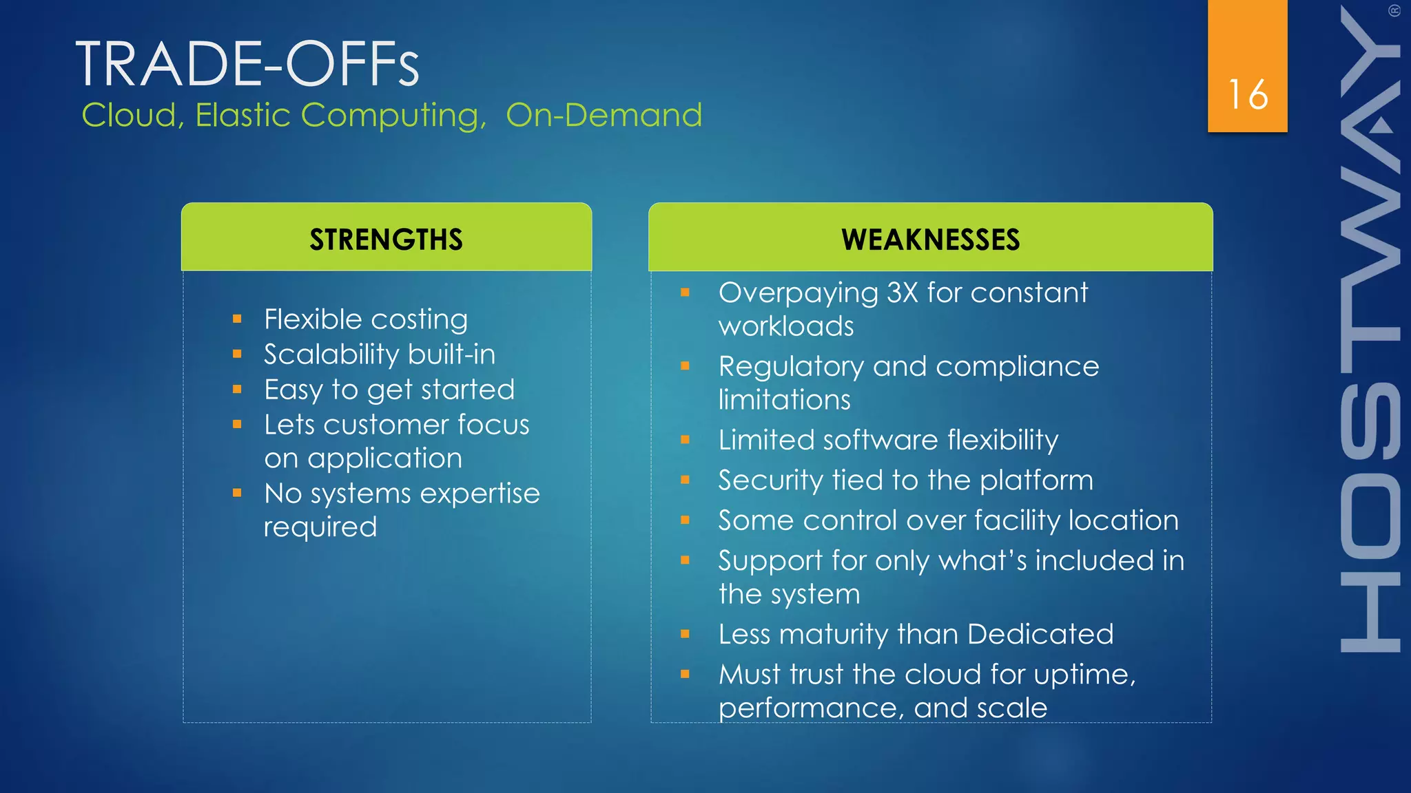 Cloud, Elastic Computing, On-Demand
16
STRENGTHS WEAKNESSES
 Flexible costing
 Scalability built-in
 Easy to get started
 Lets customer focus
on application
 No systems expertise
required
 Overpaying 3X for constant
workloads
 Regulatory and compliance
limitations
 Limited software flexibility
 Security tied to the platform
 Some control over facility location
 Support for only what’s included in
the system
 Less maturity than Dedicated
 Must trust the cloud for uptime,
performance, and scale
TRADE-OFFs
 