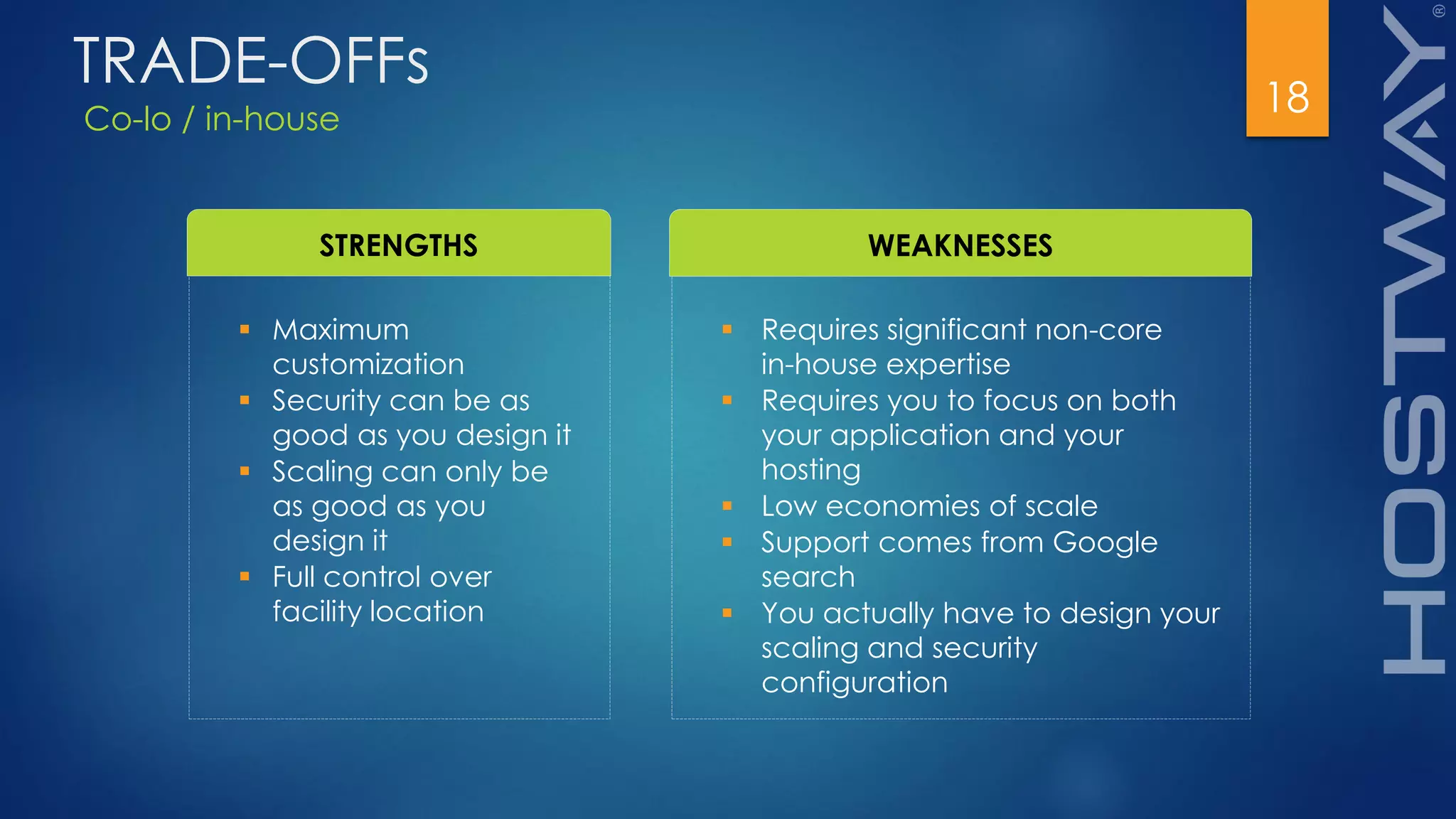 Co-lo / in-house
18
TRADE-OFFs
STRENGTHS WEAKNESSES
 Maximum
customization
 Security can be as
good as you design it
 Scaling can only be
as good as you
design it
 Full control over
facility location
 Requires significant non-core
in-house expertise
 Requires you to focus on both
your application and your
hosting
 Low economies of scale
 Support comes from Google
search
 You actually have to design your
scaling and security
configuration
 