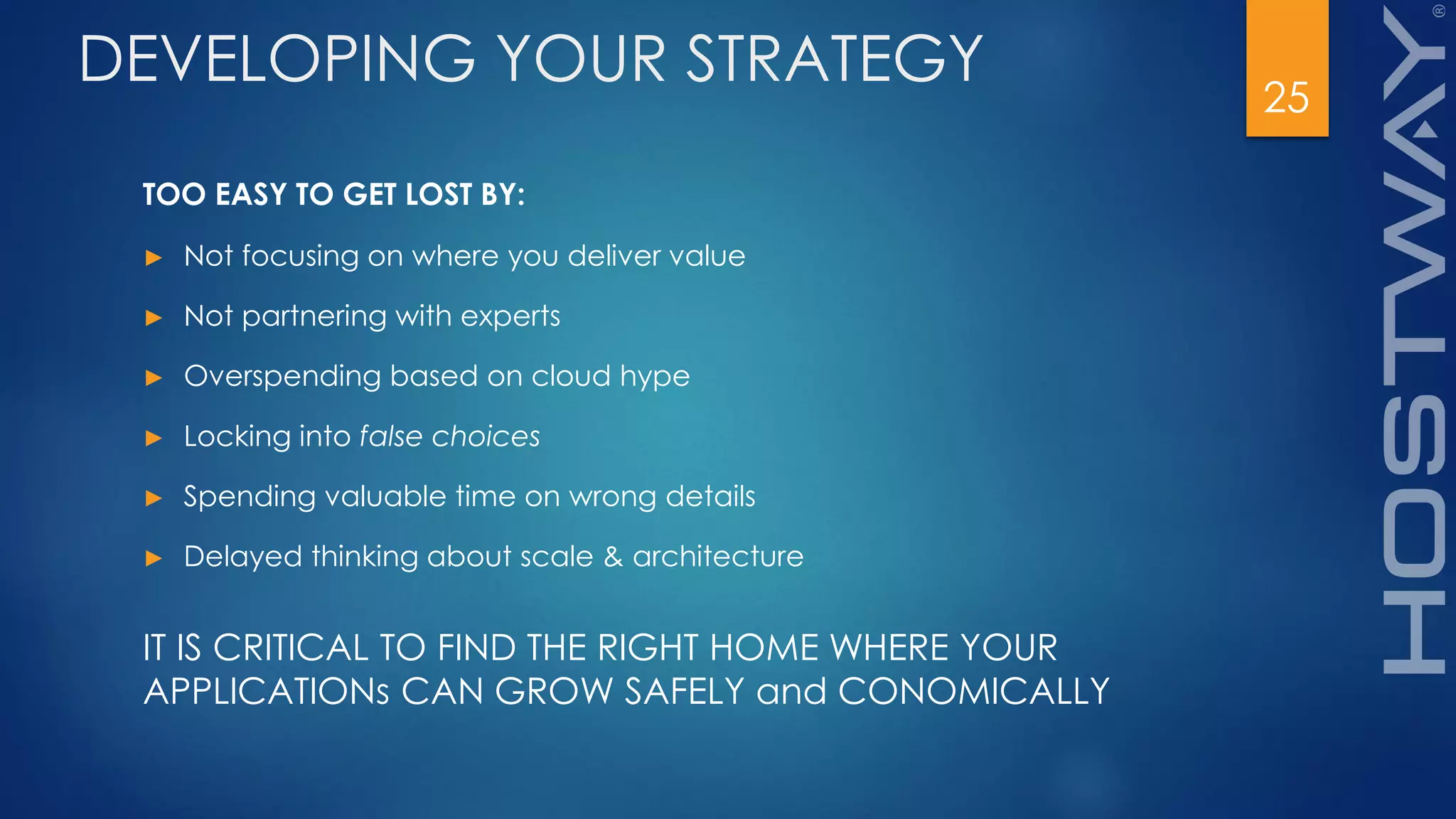 25
DEVELOPING YOUR STRATEGY
TOO EASY TO GET LOST BY:
► Not focusing on where you deliver value
► Not partnering with experts
► Overspending based on cloud hype
► Locking into false choices
► Spending valuable time on wrong details
► Delayed thinking about scale & architecture
IT IS CRITICAL TO FIND THE RIGHT HOME WHERE YOUR
APPLICATIONs CAN GROW SAFELY and CONOMICALLY
 