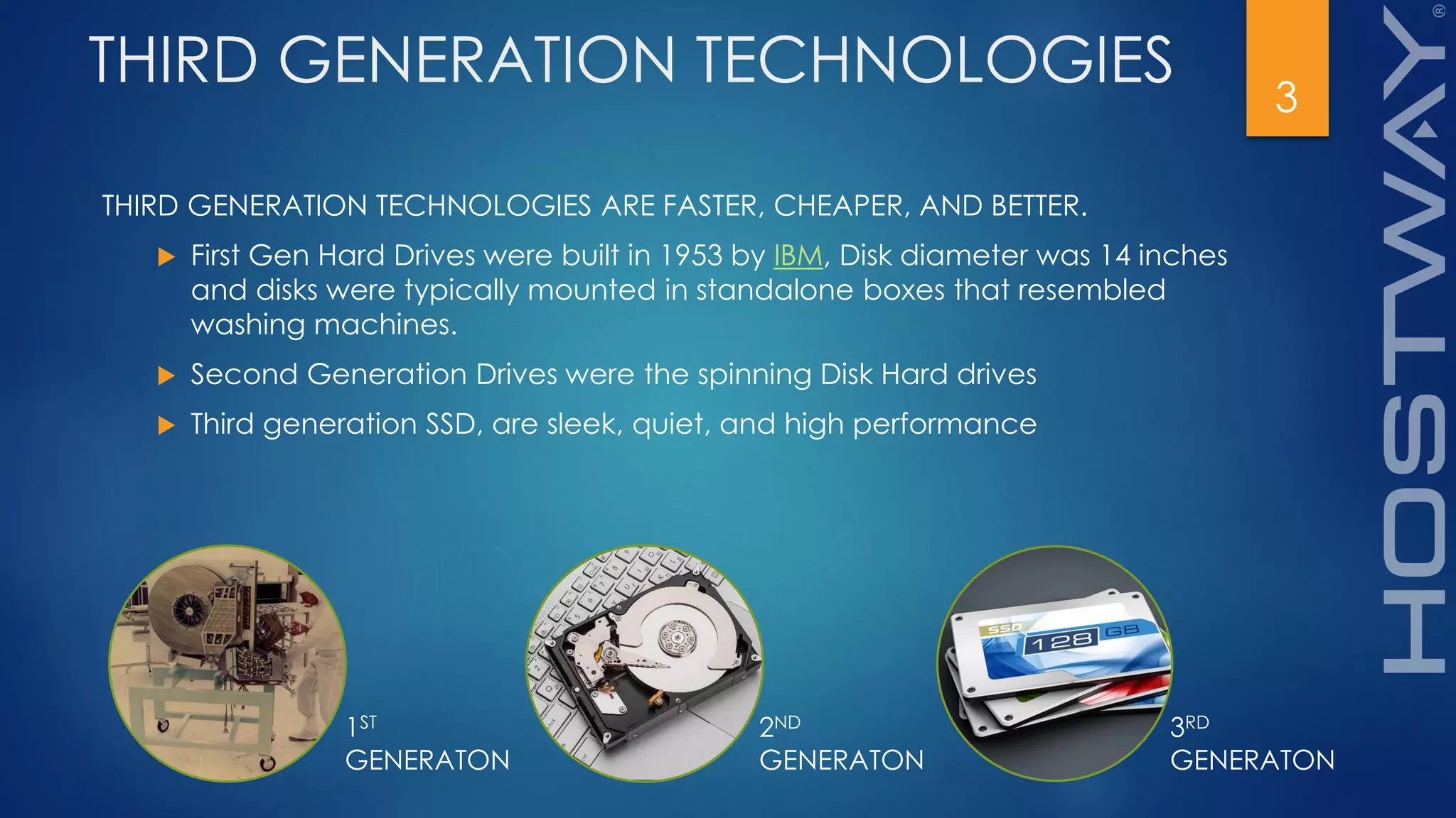 THIRD GENERATION TECHNOLOGIES
THIRD GENERATION TECHNOLOGIES ARE FASTER, CHEAPER, AND BETTER.
 First Gen Hard Drives were built in 1953 by IBM, Disk diameter was 14 inches
and disks were typically mounted in standalone boxes that resembled
washing machines.
 Second Generation Drives were the spinning Disk Hard drives
 Third generation SSD, are sleek, quiet, and high performance
3
1ST
GENERATON
2ND
GENERATON
3RD
GENERATON
 