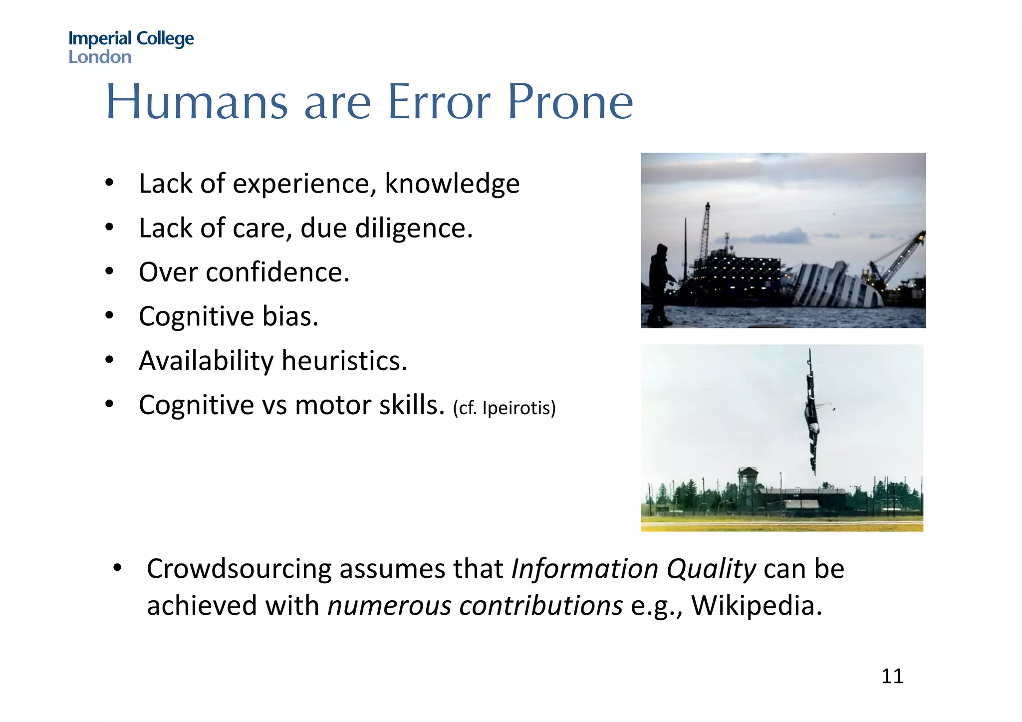Humans are Error Prone
• Lack	of	experience,	knowledge
• Lack	of	care,	due	diligence.
• Over	confidence.	
• Cognitive	bias.	
• Availability	heuristics.
• Cognitive	vs motor	skills.	(cf.	Ipeirotis)
• Crowdsourcing	assumes	that	Information	Quality	can	be	
achieved	with	numerous	contributions	e.g.,	Wikipedia.	
11
 