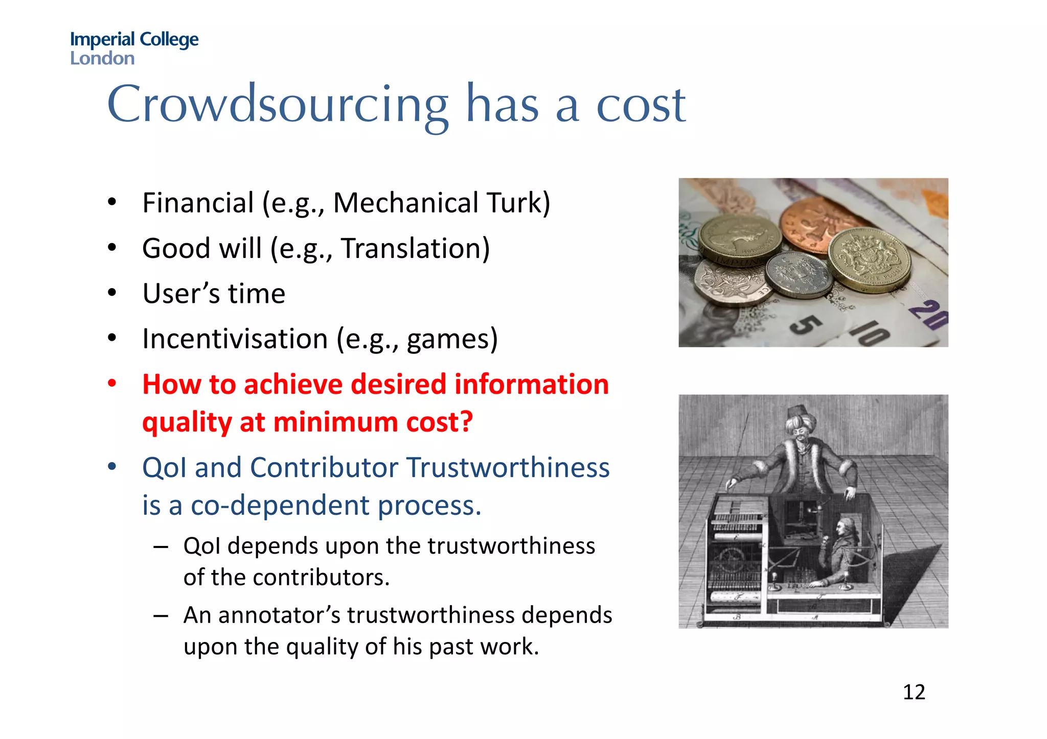 Crowdsourcing has a cost
• Financial	(e.g.,	Mechanical	Turk)
• Good	will	(e.g.,	Translation)
• User’s	time	
• Incentivisation (e.g.,	games)
• How	to	achieve	desired	information	
quality	at	minimum	cost?
• QoI and	Contributor	Trustworthiness	
is	a	co-dependent	process.	
– QoI depends	upon	the	trustworthiness	
of	the	contributors.	
– An	annotator’s	trustworthiness	depends	
upon	the	quality	of	his	past	work.	
12
 