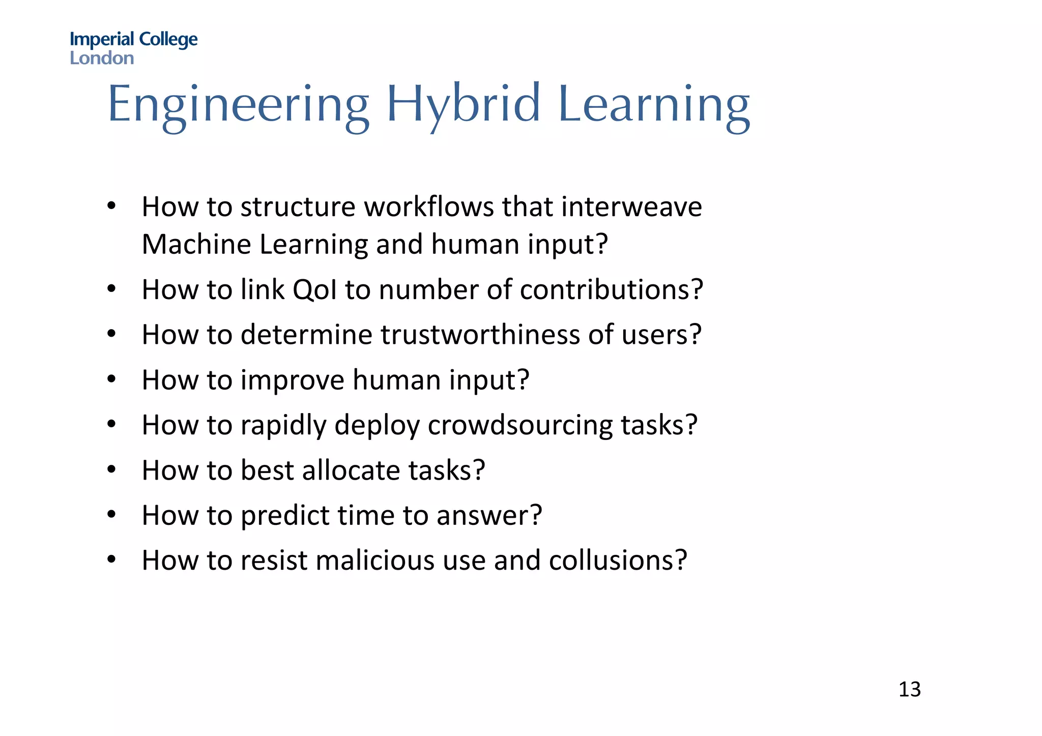 Engineering Hybrid Learning
• How	to	structure	workflows	that	interweave	
Machine	Learning	and	human	input?
• How	to	link	QoI to	number	of	contributions?
• How	to	determine	trustworthiness	of	users?
• How	to	improve	human	input?
• How	to	rapidly	deploy	crowdsourcing	tasks?
• How	to	best	allocate	tasks?
• How	to	predict	time	to	answer?
• How	to	resist	malicious	use	and	collusions?
13
 