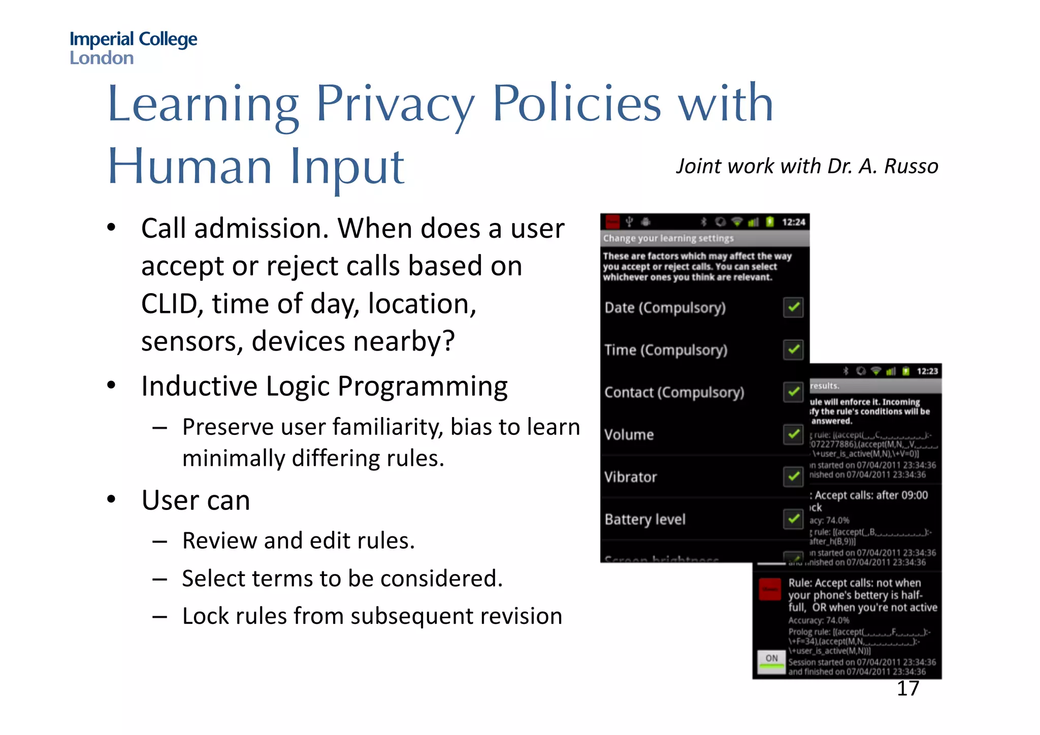 Learning Privacy Policies with
Human Input
• Call	admission.	When	does	a	user	
accept	or	reject	calls	based	on	
CLID,	time	of	day,	location,	
sensors,	devices	nearby?
• Inductive	Logic	Programming
– Preserve	user	familiarity,	bias	to	learn	
minimally	differing	rules.	
• User	can	
– Review	and	edit	rules.
– Select	terms	to	be	considered.
– Lock	rules	from	subsequent	revision
Joint	work	with	Dr.	A.	Russo
17
 