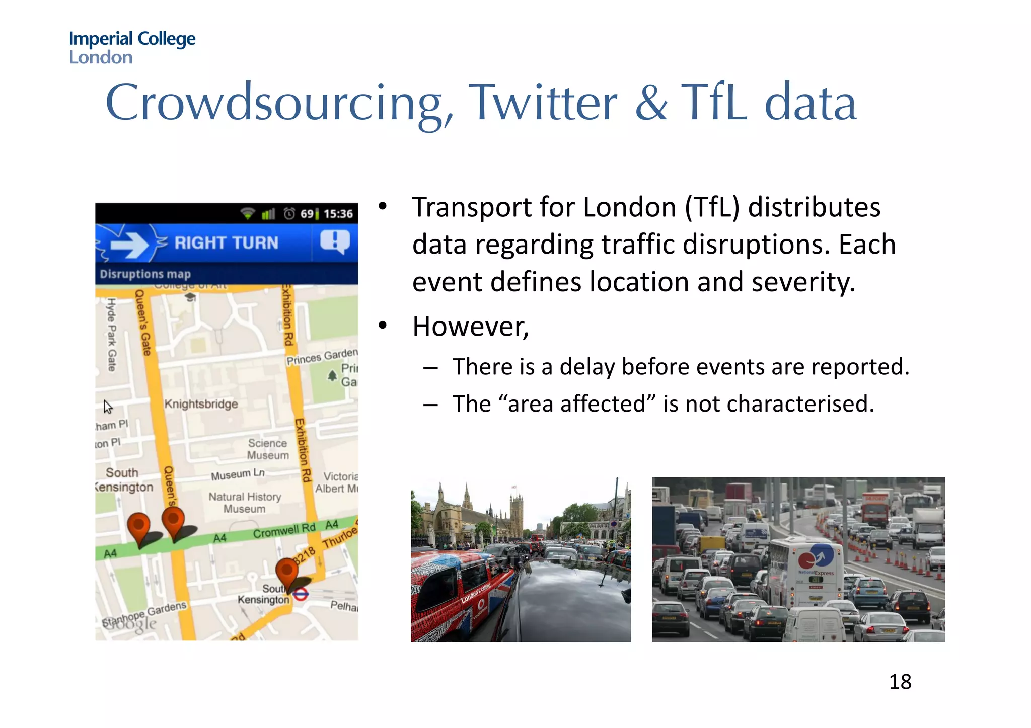 Crowdsourcing, Twitter & TfL data
• Transport	for	London	(TfL)	distributes	
data	regarding	traffic	disruptions.	Each	
event	defines	location	and	severity.	
• However,	
– There	is	a	delay	before	events	are	reported.
– The	“area	affected”	is	not	characterised.	
18
 