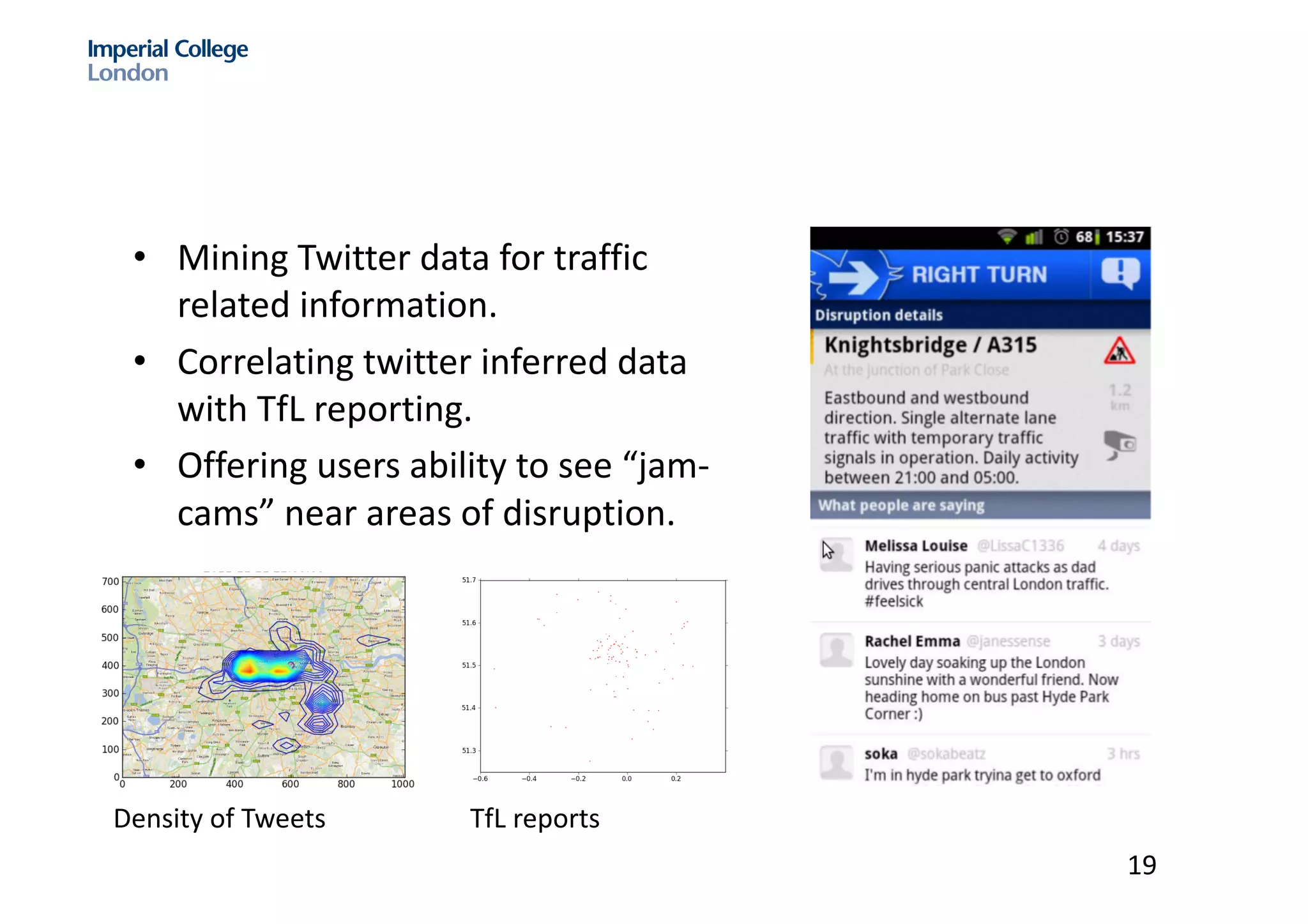 • Mining	Twitter	data	for	traffic	
related	information.	
• Correlating	twitter	inferred	data	
with	TfL reporting.	
• Offering	users	ability	to	see	“jam-
cams”	near	areas	of	disruption.	
witter for local tra c prediction September 3, 2012
Figure 43: The density of tra c tweets with the EM.
Density	of	Tweets
Mining Twitter for local tra c prediction September 3, 2012
Figure 43: The density of tra c tweets with the EM.
Figure 44: The TfL disruptions for this time (10:00).
Again, the second method using the EM algorithm shows a more detailed view of tra c in
London, which corresponds to the TfL disruptions too.
5.6.9 Conclusion of the HeatMap representation
TfL reports
19
 