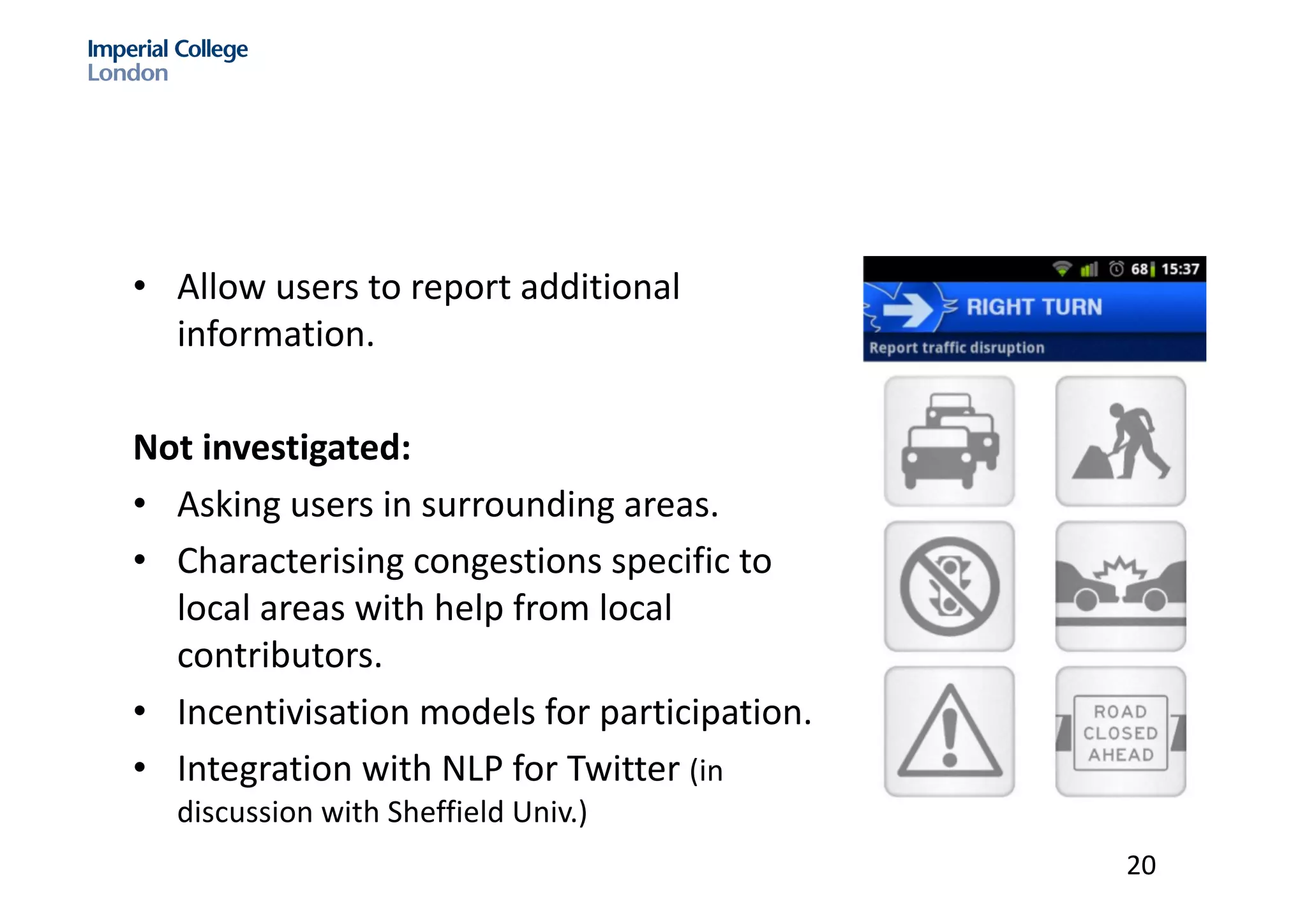 • Allow	users	to	report	additional	
information.	
Not	investigated:	
• Asking	users	in	surrounding	areas.	
• Characterising congestions	specific	to	
local	areas	with	help	from	local	
contributors.	
• Incentivisation models	for	participation.
• Integration	with	NLP	for	Twitter	(in	
discussion	with	Sheffield	Univ.)
20
 