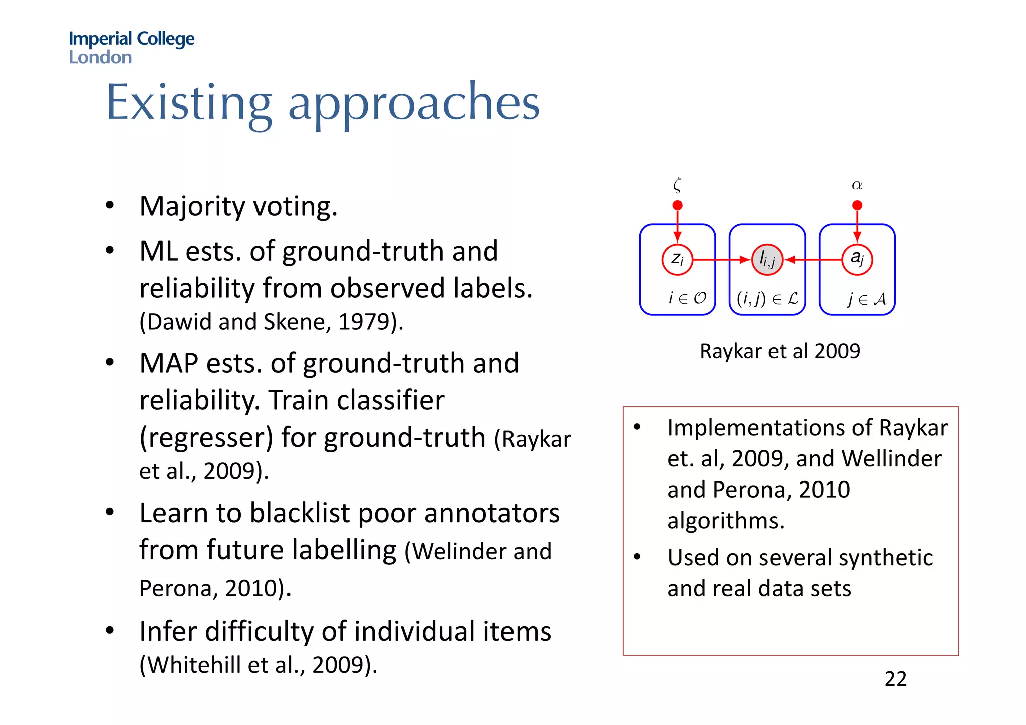 Existing approaches
• Majority	voting.
• ML	ests.	of	ground-truth	and	
reliability	from	observed	labels.	
(Dawid and	Skene,	1979).
• MAP	ests.	of	ground-truth	and	
reliability.	Train	classifier	
(regresser)	for	ground-truth	(Raykar
et	al.,	2009).
• Learn	to	blacklist	poor	annotators	
from	future	labelling (Welinder and	
Perona,	2010).
• Infer	difficulty	of	individual	items	
(Whitehill et	al.,	2009).
I Objects, O
I Annotators, A
I Semi-trusted labels, L
I Estimate: ground-truths, zi
and reliabilities, aj
i 2 O
zi
(i, j) 2 L
li,j
j 2 A
aj
⇣ ↵
Simple probabilistic model of trust
0
0.0
0.2
0.4
0.6
0.8
sensitivity(true+verat
S
Raykar et	al	2009
• Implementations	of	Raykar
et.	al,	2009,	and	Wellinder
and	Perona,	2010	
algorithms.	
• Used	on	several	synthetic	
and	real	data	sets
22
 